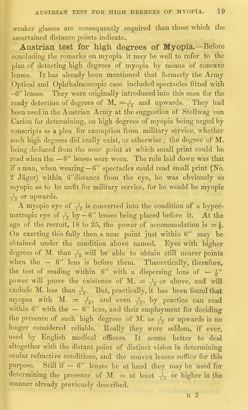 weaker glasses are consequently required than those which the ascertained distance points indicate. Austrian test for high degrees of Myopia.—Before concluding the remarks on myopia it may be well to refer to the plan of detecting high degrees of myopia by means of concave lenses. It has akeady been mentioned that formerly the Army Optical and Ophthalmoscopic case included spectacles fitted with -6 lenses. They were originally introduced into this case for the ready detection of degrees of M. =^ and upwards. They had been used in the Austrian Army at the suggestion of Stellwag von Carion for determining, on high degrees of myopia being urged by conscripts as a plea for exemption from military service, whether such high degrees did really exist, or otherwise ; the degree of M. being deduced from the 7iear point at which small print could be read when the — 6 lenses were worn. The rule laid down was that if a man, when wearing —6 spectacles could read small print (No. 2 Jager) within 6distance from the eye, he was obviously so myopic as to be unfit for military service, for he would be myopic -jij or upwards. A myopic eye of is converted into the condition of a hyper- metropic eye of by —6 lenses being placed before it. At the age of the recruit, 18 to 25, the power of accommodation is On exerting this fully then a near point just within 6 may be obtained under the condition above named. Eyes with higher degrees of M. than ^ will be able to obtain still nearer points when the — 6 lens is before them. Theoretically, therefore, the test of reading within 6 with a dispersing lens of — -i- power will prove the existence of M. = -j^^- or above, and will exclude M. less than But, practically, it has been found that myopes with M. = and even by practice can read within 6 with the — 6 lens, and their employment for deciding the presence of such high degrees of M. as or upwards is no longer considered reliable. Eeally they were seldom, if ever, used by English medical officers. It seems better to deal altogether with the distant point of distinct vision in determining ocular refractive conditions, and the convex lenses suffice for this purpose. Still if — 6 lenses be at hand they may be used for determining the presence of M. = at least ^ or higher in the manner already previously described. B 2