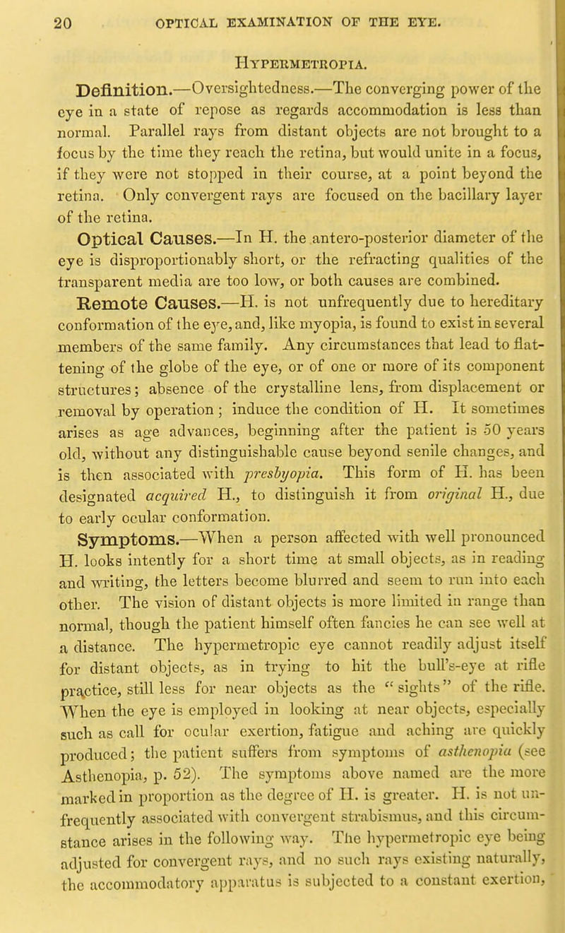 Hypermetropia. Definition.—Oversightedness.—The converging power of the eye in a state of repose as regards accommodation is less than normal. Parallel rays from distant objects are not brought to a focus by the time they reach the retina, but would unite in a focus, if they Avere not stopped in their course, at a point beyond tlie retina. Only convergent rays are focused on the bacillary layer of the retina. Optical Causes.—In H. the antero-posterior diameter of the eye is disproportionably short, or the refracting qualities of the transparent media are too low, or both causes are combined. Remote Causes.—H. is not unfrequently due to hereditary conformation of the eye, and, like myopia, is found to exist in several members of the same family. Any circumstances that lead to flat- tening of the globe of the eye, or of one or more of its component structures; absence of the crystalline lens, from displacement or removal by operation ; induce the condition of H. It sometimes arises as age advances, beginning after the patient is 50 years old, without any distinguishable cause beyond senile changes, and is then associated with presbyopia. This form of H. has been designated acquired H., to distinguish it from original H., due to early ocular conformation. Symptoms.—When a person affected with well pronounced H. looks intently for a short time at small objects, as in reading and writing, the letters become blurred and seem to run into each other. The vision of distant objects is more limited in range than normal, though the patient himself often fancies he can see well at a distance. The hypermetropic eye cannot readily adjust itself for distant objects, as in trying to hit the bull's-eye at rifle pracctice, still less for near objects as the sights of the rifle. When the eye is employed in looking at near objects, especially such as call for ocular exertion, fatigue and aching arc quickly produced; the patient suffers from symptoms of asthenopia (see Asthenopia, p. 52). The symptoms above named are the more marked in proportion as the degree of H. is greater. H. is not un- frequently associated with convergent strabismus, and this circum- stance arises in the following way. The hypermetropic eye being adjusted for convergent rays, and no such rays existing naturally, the accommodatory apparatus is subjected to a constant exertion,