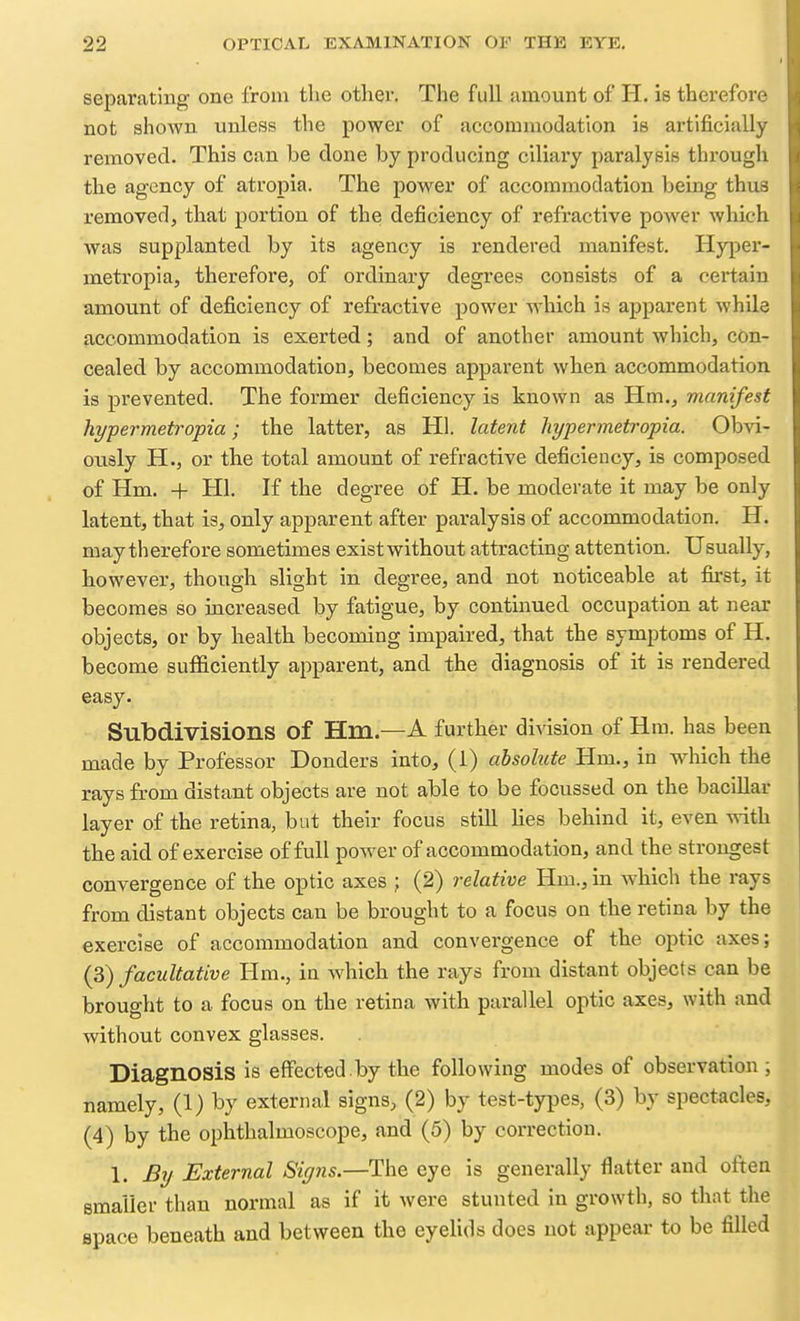 separating one from tlie other. The full amount of H. is therefore not shown unless the power of accommodation is artificially removed. This can be done by producing ciliary paralysis througli the agency of atropia. The power of accommodation being thus removed, that portion of the deficiency of refractive power which Avas supplanted by its agency is rendered manifest. Hyper- metropia, therefore, of ordinary degrees consists of a certain amount of deficiency of refractive power which is apparent while accommodation is exerted; and of another amount which, con- cealed by accommodation, becomes apparent when accommodation is prevented. The former deficiency is known as Hm., manifest hypermetropia; the latter, as Hi. latent hypermetropia. Obvi- ously H., or the total amount of refractive deficiency, is composed of Hm. + HI. If the degree of H. be moderate it may be only latent, that is, only apparent after paralysis of accommodation. H. may th erefore sometimes exist without attracting attention. Usually, however, though slight in degree, and not noticeable at first, it becomes so increased by fatigue, by continued occupation at near objects, or by health becoming impaired, that the symptoms of H. become suflElciently apparent, and the diagnosis of it is rendered easy. Subdivisions of Hm.—A further di^dsion of Hm. has been made by Professor Bonders into, (1) absolute Hm., in wdiich the rays from distant objects are not able to be focussed on the bacillar layer of the retina, but their focus still Hes behind it, even with the aid of exercise of full power of accommodation, and the strongest convergence of the optic axes ; (2) relative Hm., in which the rays from distant objects can be brought to a focus on the retina by the exercise of accommodation and convergence of the optic axes; (3) facultative Hm., in which the rays from distant objects can be brought to a focus on the retina with parallel optic axes, with and without convex glasses. Diagnosis is effected.by the following modes of observation ; namely, (1) by external signs, (2) by test-types, (3) by spectacles, (4) by the ophthalmoscope, and (5) by correction. 1. By External Signs.—The eye is generally flatter and often smaller than normal as if it were stunted in growth, so that the space beneath and between the eyelids does not appear to be filled