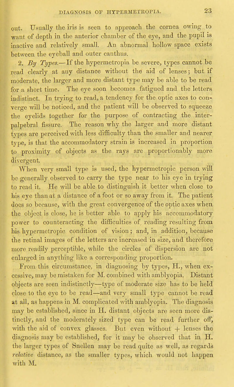 DIAGNOSIS OF HYPERMETEOriA. out. Usually the iris is seen to approacli the cornea owing to want of depth in the anterior chamber of the eye, and the pupil is inactive and relatively small. An abnormal hollow space exists between the eyeball and outer canthus. 2. By Types.—If the hypermetropia be severe, types cannot be read clearly at any distance without the aid of lenses; but if moderate, the larger and more distant type may be able to be read for a short time. The eye soon becomes fatigued and the letters *;ndistinct. In trying to read, a tendency for the optic axes to con-, erge will be noticed, and the patient will be observed to squeeze ithe eyelids together for the purpose of contracting the inter- palpebral fissure. The reason why the larger and more distant types are perceived with less difficulty than the smaller and nearer type, is that the accomraodatory strain is increased in proportion to proximity of objects as the rays are proportionably more divergent. When very small type is used, the hypermetropic person will be generally observed to carry the type near to his eye in trying to read it. He will be able to distinguish it better when close to his eye than at a distance of a foot or so away from it. The patient does so because, with the great convergence of the optic axes when the object is close, he is better able to apply his accommodatory power to counteracting the difficulties of reading resulting from his hypermetropic condition of vision; and, in addition, because the retinal images of the letters are increased in size, and therefore more readily perceptible, while the circles of dispersion are not enlarged in anything like a corresponding proportion. From this circumstance, in diagnosing by types, H., when ex- cessive, may be mistaken for M. combined with amblyopia. Distant objects are seen indistinctly—type of moderate size has to be held close to the eye to be read—and very small type cannot be read at all, as happens in M. complicated with ambl^'^opia. The diagnosis may be established, since in H. distant objects are seen more dis- tinctly, and the moderately sized type can be read fui'ther off, with the aid of convex glasses. But even without + lenses the diagnosis may be established, for it may be observed that in H. the larger types of Snellen may be read quite as well, as regards relative distance, as the smaller types, which would not happen with M.