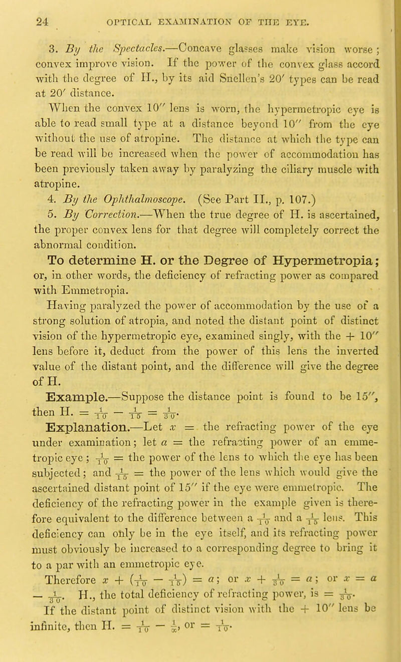 3. By the S2JectacIes.—Concuve glasses make vision worse ; convex improve vision. If the power of the convex glass accord with the degree of IT., by its aid Snellen's 20' types can be read at 20' distance. When the convex 10 lens is worn, the hypermetropic eye is able to read small type at a distance beyond 10 from the eye without the use of atropine. The distance at which the type can be read will be increased when the power of accommodation has been pi-eviously taken away by paralyzing the ciliary muscle with atropine. 4. By the Ophthalmoscope. (See Part II., p, 107.) 5. By Correction.—When the true degree of H. is ascertained, the proper convex lens for that degree will completely correct the abnormal condition. To determine H. or the Degree of Hypermetropia; or, in other words, the deficiency of refracting power as compared with Emmetropia. Having paralyzed the power of accommodation by the use of a strong solution of atropia, and noted the distant point of distinct vision of the hypermetropic eye, examined singly, with the + 10 lens before it, deduct from the power of this lens the inverted value of the distant point, and the difference will give the degree of H. Example.—Suppose the distance point is found to be 15, then H — -i 1=^ — -J- Explanation.—Let x = the refracting power of the eye lender examination; let a = the refracting power of an emme- ti'opic eye ; = the power of the lens to which tlie eye has been subjected; and yL- = the power of the lens which would give the ascertained distant point of 15 if the eye were emmetropic. The deficiency of the refracting power in the example given is there- fore equivalent to the difference between a and a lens. This deficiency can only be in the eye itself, and its refracting power must obviously be increased to a corresponding degree to bring it to a par with an emmetropic eye. Therefore x + (iV - iV) = «5 o^' + fo = «5 = _ H., the total deficiency of refracting power, is = If the distant point of distinct vision with the + 10 lens be infinite, then H. = yV — ^, or =