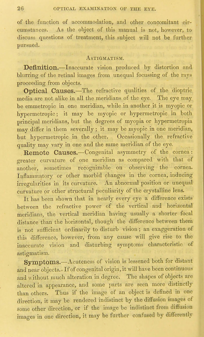 of the function of accommodation, and other concomitant cir- cumstances. As the object of this manual is not, however, to discuss questions of treatment, this subject will not be further pursued. Astigmatism. Definition.—Inaccurate vision produced by distortion and blurring of the retinal images from unequal focussing of the I'ays proceeding from objects. Optical Causes.—The refractive qualities of the dioptric media are not alike in all the meridians of the eye. The eye may be emmetropic in one meridian, while in another it is myopic or hypermetropic; it may be myopic or hypermetropic in both principal meridians, but the degrees of myopia or hypermetropia may differ in them severally ; it may be myopic in one meridian, but hypermetropic in the other. Occasionally the refractive quality may vary in one and the same meridian of the eye. Remote Causes.—Congenital asymmetry of the cornea: greater curvature of one meridian as compared with that of another, sometimes recognizable on observing the cornea. Inflammatory or other morbid changes in the cornea, inducing irregularities in its curvature. An abnormal position or unequal curvature or other structural peculiarity of the crystalline lens. It has been shown that in nearly every eye a difference exists between the refractive power of the vertical and horizontal meridians, the vertical meridian having usually a shorter focal distance than the horizontal, though the difference between them is not sufficient ordinarily to disturb vision; an exaggeration of this difference, however, from any cause will give rise to the inaccurate vision and disturbing symptoms characteristic of astigmatism. Symptoms.—Acuteness of vision is lessened both for distant and near objects. - If of congenital origin, it will have been continuous and without much alteration in degree. The shapes of objects are altered in appearance, and some parts are seen more distinctly than others. Thus if the image of an object is defined in one direction, it may be rendered indistinct by the diffusion images of some other direction, or if the image be indistinct from diffusion ima-es in one direction, it may be further confused by differently