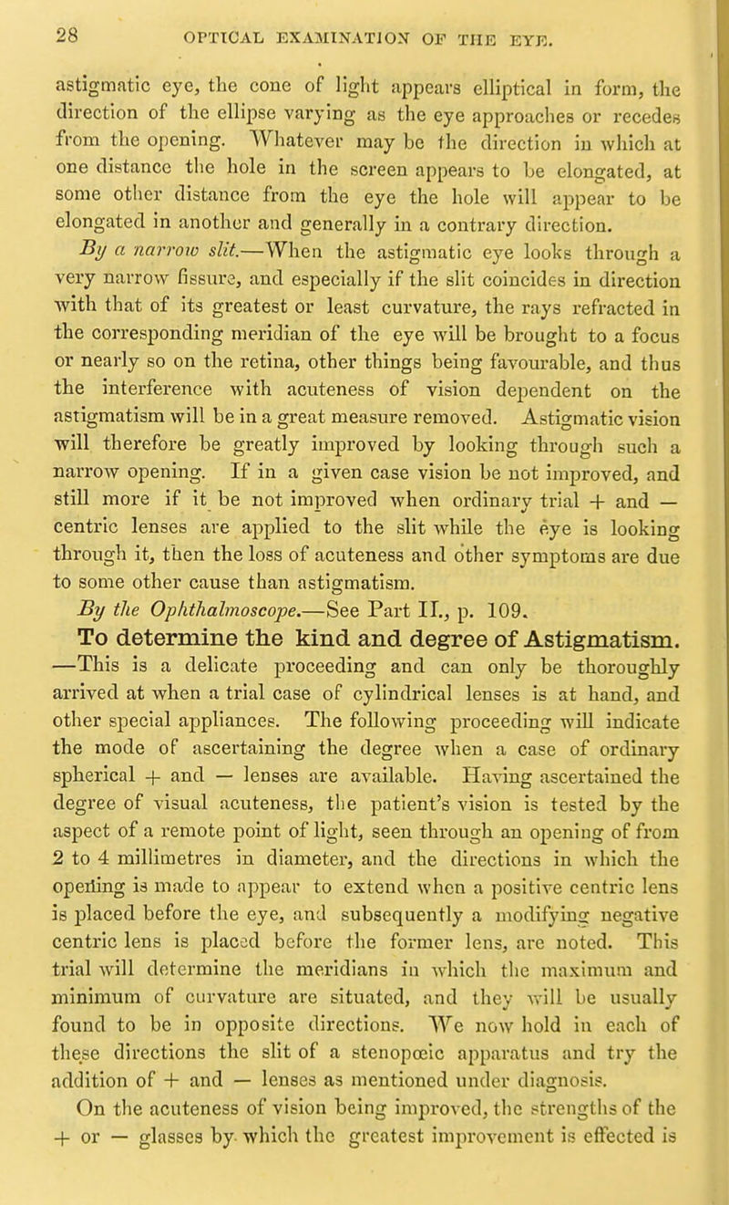 astigmatic eye, the cone of light appears elliptical in form, the direction of the ellipse varying as the eye approaches or recedes from the opening. Whatever may be the direction in which at one distance the hole in the screen appears to he elongated, at some otlier distance from the eye the hole will appear to be elongated in another and generally in a contrary direction. -% a narrow slit.—When the astigmatic eye looks through a very narrow fissure, and especially if the slit coincides in direction with that of its greatest or least curvature, the rays refracted in the corresponding meridian of the eye will be brought to a focus or nearly so on the retina, other things being favourable, and thus the interference with acnteness of vision dependent on the astigmatism will be in a great measure removed. Astigmatic vision will therefore be greatly improved by looking through such a narrow opening. If in a given case vision be not improved, and still more if it be not improved when ordinary trial + and — centric lenses are applied to the slit while the eye is looking through it, then the loss of acuteness and other symptoms are due to some other cause than astigmatism. By the Ophthalmoscope.—See Part II., p. 109. To determine the kind and degree of Astigmatism. —This is a delicate proceeding and can only be thoroughly arrived at when a trial case of cylindrical lenses is at hand, and other special appliances. The following proceeding will indicate the mode of ascertaining the degree when a case of ordinary spherical + and — lenses are available. Having ascertained the degree of visual acuteness, the patient's vision is tested by the aspect of a remote point of light, seen through an opening of from 2 to 4 millimetres in diameter, and the directions in which the opeiling is made to appear to extend when a positive centric lens is i^laced before the eye, and subsequently a modifying negative centric lens is placed before the former lens, are noted. This trial will determine the meridians in which the maximum and minimum of curvature are situated, and they will be usually found to be in opposite directions. AVe now hold in each of these directions the slit of a stenopceic apparatus and try the addition of + and — lenses as mentioned under diagnosis. On the acuteness of vision being improved, the strengths of the + or — glasses by- which the greatest improvement is effected is