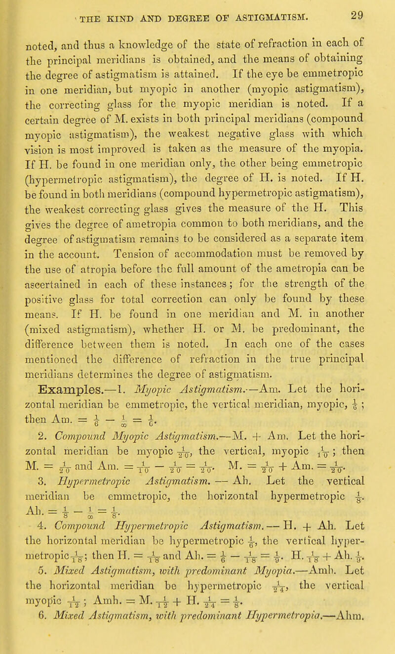 THE KIND AND DEGREE OE ASTIGMATISM. noted, and thus a knowledge of the state of refraction in each of the principal meridians is obtained, and the means of obtaining the degree of astigmatism is attained. If the eye be emmetropic in one meridian, but myopic in another (myopic astigmatism), the correcting glass for the myopic meridian is noted. If a certain degree of M. exists in both principal meridians (compound myopic astigmatism), the weakest negative glass with which vision is most improved is taken as the measure of the myopia. If H. be found in one meridian only, the other being emmetropic (hypermetropic astigmatism), the degree of H. is noted. If H. be found in both meridians (compound hypermetropic astigmatism), the weakest correcting glass gives the measure of the H. This gives the degree of ametropia common to both meridians, and the degree of astigmatism remains to be considered as a separate item in the account. Tension of accommodation must be removed by the use of atropia before the full amount of the ametropia can be ascertained in each of these Instances; for tlie strength of the positive glass for total correction can only be found by these mean?. If H. be found in one meridian and M. in another (mixed astigmatism), whether H. or M. be predominant, the difference between them is noted. In each one of the cases mentioned the difference of refraction in the true principal meridians determines the degree of astigmatism. Examples.—1. Myopic Astigmatism.—Am. Let the hori- zontal meridian be emmetropic, the vertical meridian, myopic, \ ; then Am. = f — i = f. 2. Compound Myopic Astigmatism,—M. + Am. Let the hori- zontal meridian be myopic the vertical, myopic ^-^ ; then M. = gV and Am. = -jV - yV = To- = tV + = To- 3. Hypermetropic Astigmatism. — Ah. Let the vertical meridian be emmetropic, the horizontal hypermetropic i. 4. Compound Hyp)ermetropie Astigmatism.— H. + Ah. Let the horizontal meridian be hypermetropic ^, the vertical hyper- metropic^; then H. = ^Ig- and Ah. = e ~ ts ~ ¥• tV + -^^^^ h 5. Mixed Astigmatism, loith predominant Myopia.—Amh. Let the horizontal meridian be hypermetropic -j^, the vertical myopic ; Am^- = + H. -gij. = ^. 6. Mixed Astigmatism, ioith predominant Hypermetropia,—Ahm.