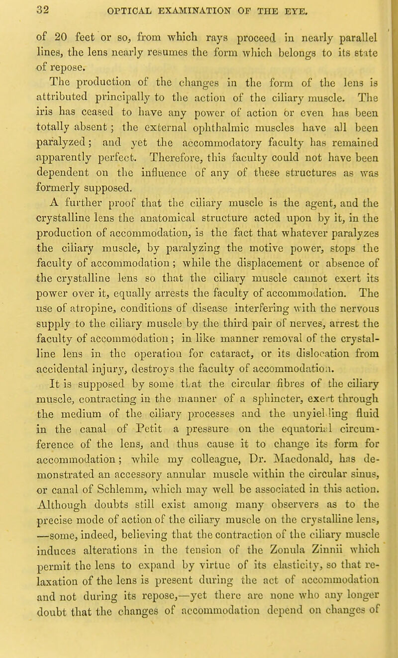 of 20 feet or so, from wliich raya proceed in nearly parallel lines, the lens nearly resumes the form wliich belongs to its st ite of repose. The production of the changes in the form of the lens is attributed principally to the action of the ciliary muscle. The iris has ceased to have any power of action Or even has been totally absent; the external ophthalmic muscles have all been paralyzed; and yet the accommodatory faculty has remained apparently perfect. Therefore, this faculty could not have been dependent on the influence of any of these structures as was formerly supposed. A further proof that the ciliary muscle is the agent, and the crystalline lens the anatomical structure acted upon by it, in the production of accommodation, is the fact that whatever paralyzes the ciliary muscle, by paralyzing the motive power, stops the faculty of accommodation ; while the displacement or absence of the crystalline lens so that the ciliary muscle cannot exert its power over it, equally arrests the faculty of accommodation. The use of atropine, conditions of disease interfering with the nervous supply to the ciliary muscle by the third pair of nerves, arrest the faculty of accommodation ; in like manner removal of the crystal- line lens in the operation for cataract, or its dislocation from ■accidental injury, destroys the faculty of accommodation. It is supposed by some tlat the circular fibres of the ciliary muscle, contracting in the manner of a sphincter, exert through the medium of the ciliary processes and the unyiel ling fluid in the canal of Petit a pressure on the equatorial circum- ference of the lens, and thus cause it to change its form for accommodation; while my colleague, Dr. Macdonald, has de- monstrated an accessory annular muscle within the circular shius, or canal of Schlemm, which may well be associated in this action. Although doubts still exist among many observers as to the precise mode of action of the ciliary muscle on the crystaUine lens, —some, indeed, believing that the contraction of the ciliary muscle induces alterations in the tension of the Zonula Zinnii which permit the lens to expand by virtue of its elasticity, so that re- laxation of the lens is present during the act of accommodation and not during its repose,—yet there are none who any longer doubt that the changes of accommodation depend on changes of