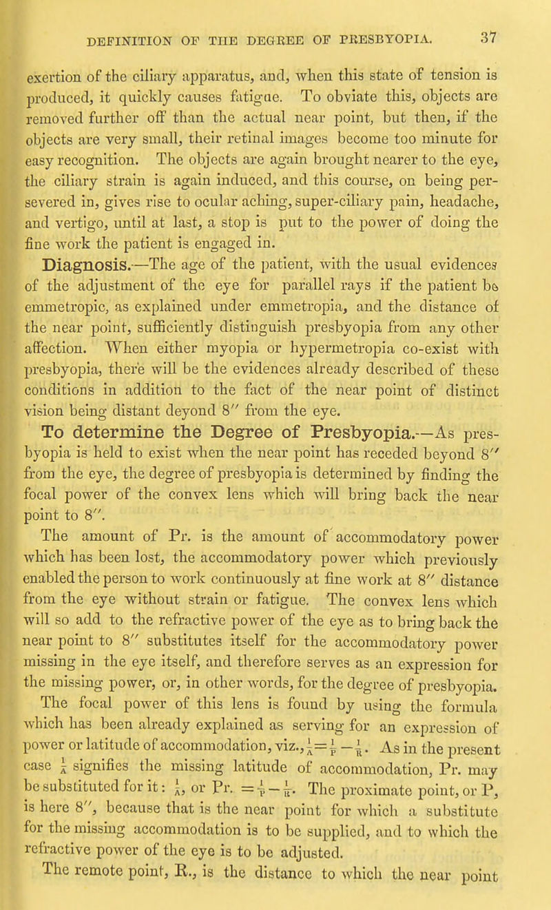DEFINITION OF THE DEGBEE OF PRESBYOPIA. exertion of the ciliary apparatus, and, when this state of tension is produced, it quickly causes fatigue. To obviate this, objects are removed further off than the actual near point, but then, if the objects are very small, their retinal images become too minute for easy recognition. The objects are again brought nearer to the eye, the ciliary strain is again induced, and this course, on being per- severed in, gives rise to ocular aching, super-ciliary pain, headache, and vertigo, until at last, a stop is put to the power of doing the fine work the patient is engaged in. Diagnosis.—The age of the patient, with the usual evidences of the adjustment of the eye for parallel rays if the patient b& emmetropic, as explained under emmetropia, and the distance of the near point, suflSciently distinguish presbyopia from any other affection. When either myopia or hypermetropia co-exist with resbyopia, there will be the evidences already described of these conditions in addition to the fact of the near point of distinct vision being distant deyond 8 from the eye. To determine the Degree of Presbyopia.—As pres- byopia is held to exist when the near point has receded beyond 8 'L'om the eye, the degree of presbyopia is determined by finding the focal power of the convex lens which will bring back the near point to 8. The amount of Pr. is the amount of accommodatory power which has been lost, the accommodatory power which previously enabled the person to work continuously at fine work at 8 distance from the eye without strain or fatigue. The convex lens which will so add to the refractive power of the eye as to bring back the near point to 8 substitutes itself for the accommodatory power missing in the eye itself, and therefore serves as an expression for the missing power, or, in other words, for the degree of presbyopia. The focal power of this lens is found by using the formula which has been already explained as serving for an expression of ower or latitude of accommodation, viz., i=^ _|. As in the present ase ^ signifies the missing latitude of accommodation, Pr. may e substituted for it: \, or pr. =~~^. The proximate point, or P, 8 here 8, because that is the near point for which a substitute or the missmg accommodation is to be supplied, and to which the efractive power of the eye is to be adjusted. The remote point, R., is the distance to which the near point