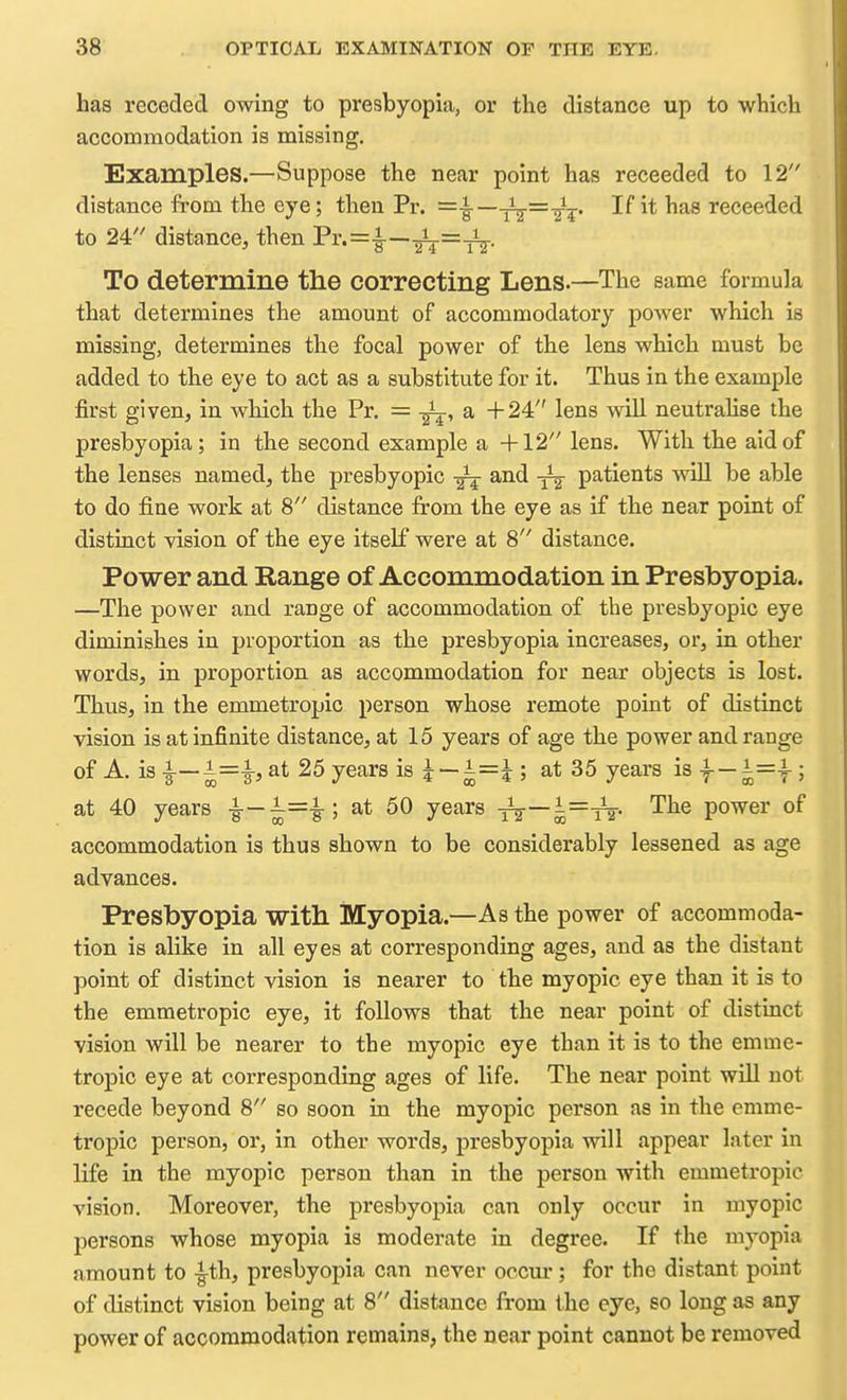has receded owing to presbyopia, or the distance up to which accommodation is missing. Examples.—Suppose the near point has receeded to 12 distance from the eye; then Pr. =i—jV'^^' •^^receeded to 24 distance, then Pi''=i—■gV~TT- To determine the correcting Lens.—The same formula that determines the amount of accommodatory poAver which is missing, determines the focal power of the lens which must be added to the eye to act as a substitute for it. Thus in the example first given, in which the Pr. = a +24 lens will neutralise the presbyopia; in the second example a +12 lens. With the aid of the lenses named, the presbyopic ^ and -^^ patients will be able to do fine work at 8 distance from the eye as if the near point of distinct vision of the eye itself were at 8 distance. Power and Range of Accommodation in Presbyopia. —The power and range of accommodation of the presbyopic eye diminishes in proportion as the presbyopia increases, or, in other words, in proportion as accommodation for near objects is lost. Thus, in the emmetropic person whose remote point of distinct vision is at infinite distance, at 15 years of age the power and range of A. is -B—^=i> 25 years is ?--i=i ; at 35 years is f — |=f; at 40 years -g-—^=i; at 50 years T^—^=-Tt- '^^^ power of accommodation is thus shown to be considerably lessened as age advances. Presbyopia with Myopia.—As the power of accommoda- tion is alike in all eyes at corresponding ages, and as the distant point of distinct vision is nearer to tbe myopic eye than it is to the emmetropic eye, it follows that the near point of distinct vision will be nearer to the myopic eye than it is to the emme- tropic eye at corresponding ages of life. The near point will not recede beyond 8 so soon in the myopic person as in the emme- tropic person, or, in other words, presbyopia will appear later in life in the myopic person than in the person with emmetropic vision. Moreover, the presbyopia can only occur in myopic persons whose myopia is moderate in degree. If the myopia amount to -g-th, presbyopia can never occur ; for the distant point of distinct vision being at 8 distance from the eye, so long as any power of accommodation remains, the near point cannot be removed