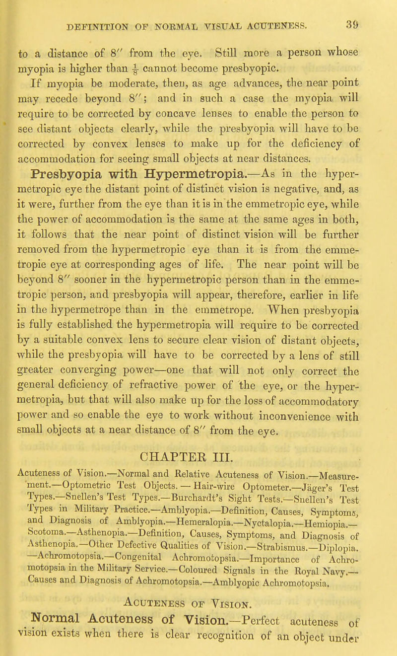 to a distance of 8 from the eye. Still more a person whose myopia is higher than -|- cannot become presbyopic. If myopia be moderate, then, as age advances, the near point may recede beyond 8; and in such a case the myopia will require to be corrected by concave lenses to enable the person to see distant objects clearly, while the presbyopia will have to be corrected by convex lenses to make up for the deficiency of accommodation for seeing small objects at near distances. Presbyopia with Hypermetropia.—As in the hyper- metropic eye the distant point of distinct vision is negative, and, as it were, further from the eye than it is in the emmetropic eye, while the power of accommodation is the same at the same ages in both, it follows that the near point of distinct vision will be further removed from the hypermetropic eye than it is from the emme- tropic eye at corresponding ages of life. The near point will be beyond 8 sooner in the hypermetropic person than in the emme- tropic person, and presbyopia will appear, therefore, earlier in life in the hypermetrope than in the emmetrope. When presbyopia is fully established the hypermetropia will require to be corrected by a suitable convex lens to secure clear vision of distant objects, while the presbyopia will have to be corrected by a lens of still greater converging power—one that will not only correct the general deficiency of refractive power of the eye, or the hyper- metropia, but that will also make up for the loss of accommodatory power and so enable the eye to work without inconvenience with small objects at a near distance of 8 from the eye. CHAPTER III. Acuteness of Vision.—Normal and Relative Acuteness of Vision.—Measure- ment.—Optometric Test Objects. — Hair-wire Optometer.—Jager's Test Types.—Snellen's Test Types.—Burchardt's Sight Tests.—Snellen's Test Types in Military Practice.—Amblyopia.—Definition, Causes, Syraptoma, a,nd Diagnosis of Amblyopia.—Hemeralopia.—Nyctalopia.—Hemiopia.— Scotoma.—Asthenopia.—Definition, Causes, Symptoms, and Diagnosis of Asthenopia.—Other Defective Qualities of Vision,—Strabismus.—Diplopia. —Achromotopsia.—Congenital Achromotopsia.—Importance of Achro- motopsia in the Military Service.—Coloured Signals in the Royal Navy.— Causes and Diagnosis of Achromotopsia.—Amblyopic Achromotopsia. Acuteness of Vision. Normal Acuteness of Vision.—Perfect acuteness of vision exists when there is clear recognition of an object under