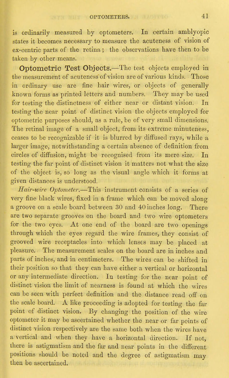 is ordinarily measured by optometers. In certain amblyopic states it becomes necessary to measure the acuteness of vision of ex-centric parts of the retina; the observations have then to be taken by other means. Optometric Test Objects.—The test objects employed in the measurement of acuteness of vision are of various kinds. Those in ordinary use are fine hair wires, or objects of generally known forms as printed letters and numbers. They may be used for testingf the distinctness of either near or distant vision. In testing the near point of distinct vision the objects employed for optometric purposes should, as a rule, be of very small dimensions. The retinal image of a small object, from its extreme minuteness, ceases to be recog-nizable if it is blurred by diffused rays, while a larger image, notwithstanding a certain absence of definition from circles of diffusion, might be recognised from its mere size. In testing the far point of distinct vision it matters not what the size of the object is, so long as the visual angle which it forms at given distances is understood. Hair-wire Optometer.—This instrument consists of a series of very fine black wires, fixed in a frame which can be moved along a groove on a scale board between 30 and 40 inches long. There are two separate grooves on the board and two wire optometers for the two eyes. At one end of the board are two openings through which the eyes regard the wire frames, they consist of grooved wire receptacles into which lenses may be placed at pleasure. The measurement scales on the board are in inches and parts of inches, and in centimeters. The wires can be shifted in their position so that they can have either a vertical or horizontal or any intermediate direction. In testing for the near point of distinct vision the limit of nearness is found at which the wires can be seen with perfect definition and the distance read off on the scale board. A like proceeding is adopted for testing the far point of distinct vision. By changing the position of the wire optometer it may be ascertained whether the near or flir points of distinct vision respectively are the same both when the wires have a vertical and when they have a horizontal direction. If not, there is astigmatism and the far and near points in the different positions should be noted and the degree of astigmatism may then be ascertained.