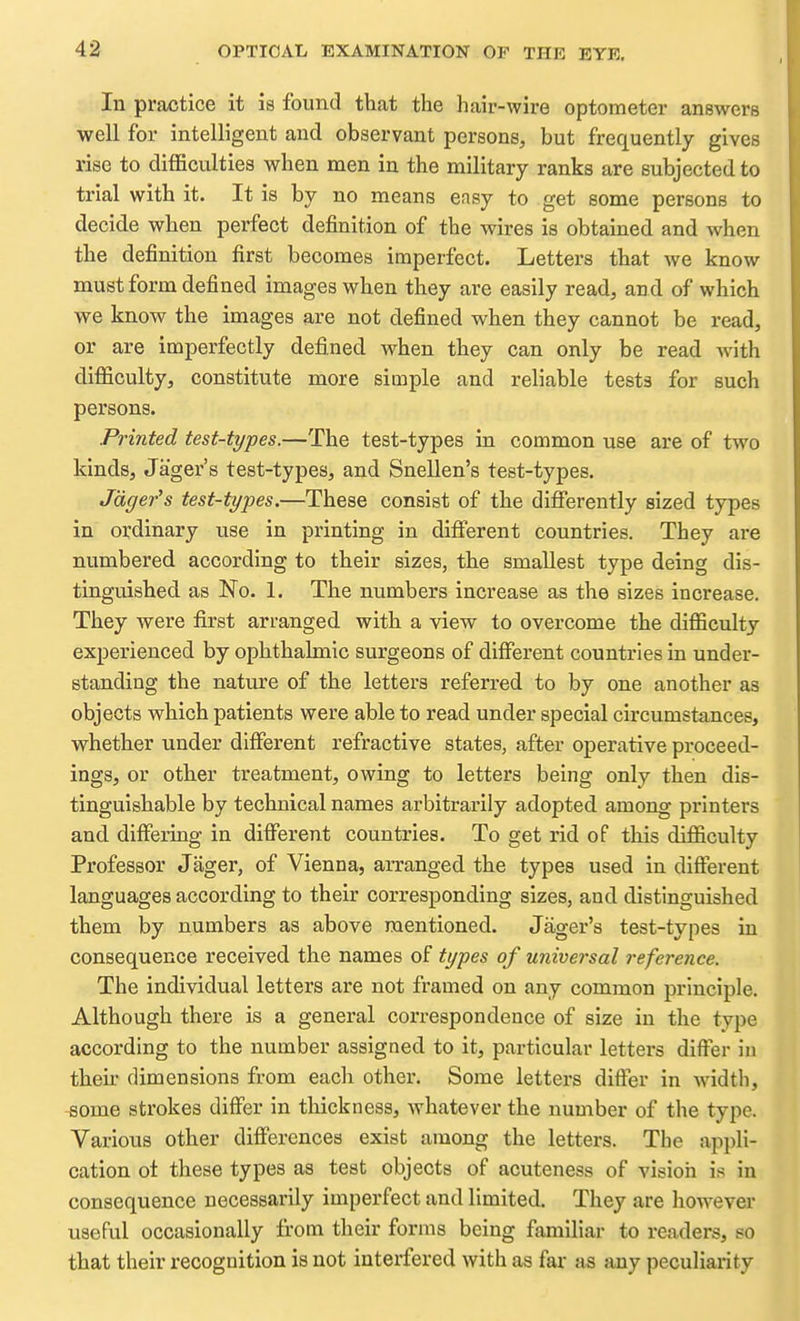 In practice it is found that the hair-wire optometer answers well for intelligent and observant persons, but frequently gives rise to difficulties when men in the military ranks are subjected to trial with it. It is by no means easy to get some persons to decide when perfect definition of the wires is obtained and when the definition first becomes imperfect. Letters that we know must form defined images when they are easily read, an d of which we know the images are not defined when they cannot be read, or are imperfectly defined when they can only be read Avith difficulty, constitute more simple and reliable tests for such persons. Printed test-types.—The test-types in common use are of two kinds, Jager's test-types, and Snellen's test-types. Jager's test-types.—These consist of the difierently sized types in ordinary use in printing in different countries. They are numbered according to their sizes, the smallest type deing dis- tinguished as No. 1. The numbers increase as the sizes increase. They were first arranged with a view to overcome the difficulty experienced by ophthalmic surgeons of different countries in under- standing the nature of the letters referred to by one another as objects which patients were able to read under special circumstances, whether under different refractive states, after operative proceed- ings, or other treatment, owing to letters being only then dis- tinguishable by technical names arbitrarily adopted among printers and differing in different countries. To get rid of this difficulty Professor Jager, of Vienna, arranged the types used in different languages according to their corresponding sizes, and distinguished them by numbers as above mentioned. Jager's test-types in consequence received the names of types of universal reference. The individual letters are not framed on any common principle. Although there is a general correspondence of size in the type according to the number assigned to it, particular letters differ in theii- dimensions from each other. Some letters differ in width, ^ome strokes differ in thickness, whatever the number of the type. Various other differences exist among the letters. The appli- cation ot these types as test objects of acuteness of vision is in consequence necessarily imperfect and limited. They are however useful occasionally from their forms being familiar to readers, so that their recognition is not interfered with as far as any peculiarity
