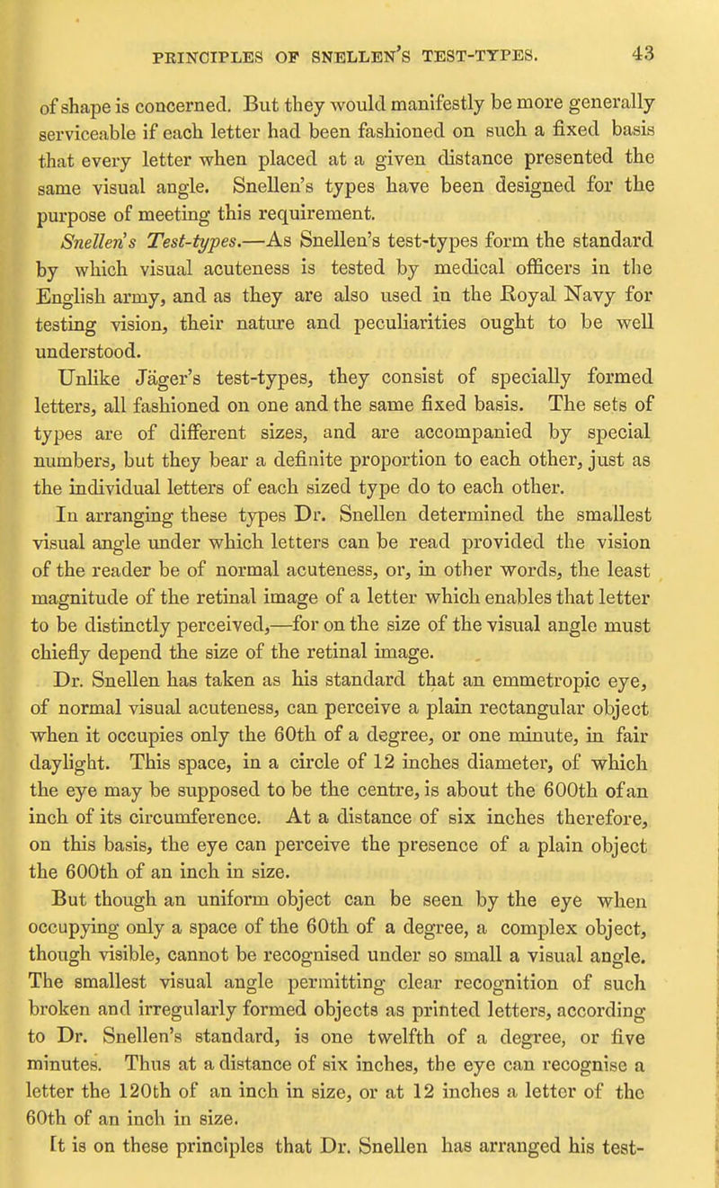of shape is concerned. But they would manifestly be more generally serviceable if each letter had been fashioned on such a fixed basis that every letter when placed at a given distance presented the same visual angle. Snellen's types have been designed for the purpose of meeting this requirement. Snellen s Test-types.—As Snellen's test-types form the standard by which visual acuteness is tested by medical officers in the English army, and as they are also used in the Royal Navy for testing vision, their nature and peculiarities ought to be well understood. Unlike Jager's test-types, they consist of specially formed letters, all fashioned on one and the same fixed basis. The sets of types are of different sizes, and are accompanied by special numbers, but they bear a definite proportion to each other, just as the individual letters of each sized type do to each other. In arranging these types Dr. Snellen determined the smallest visual angle under which letters can be read provided the vision of the reader be of normal acuteness, or, in other words, the least magnitude of the retinal image of a letter which enables that letter to be distinctly perceived,—for on the size of the visual angle must chiefly depend the size of the retinal image. . Dr. Snellen has taken as his standard that an emmetropic eye, of normal visual acuteness, can perceive a plain rectangular object when it occupies only the 60th of a degree, or one minute, in fair daylight. This space, in a circle of 12 inches diameter, of which the eye may be supposed to be the centre, is about the 600th of an inch of its circumference. At a distance of six inches therefore, on this basis, the eye can perceive the presence of a plain object the 600th of an inch in size. But though an uniform object can be seen by the eye when occupying only a space of the 60th of a degree, a complex object, though visible, cannot be recognised under so small a visual angle. The smallest visual angle permitting clear recognition of such broken and irregularly formed objects as printed letters, according to Dr. Snellen's standard, is one twelfth of a degree, or five minutes. Thus at a distance of six inches, the eye can recognise a letter the 120th of an inch in size, or at 12 inches a letter of the 60th of an inch in size. It is on these principles that Dr. Snellen has arranged his test-