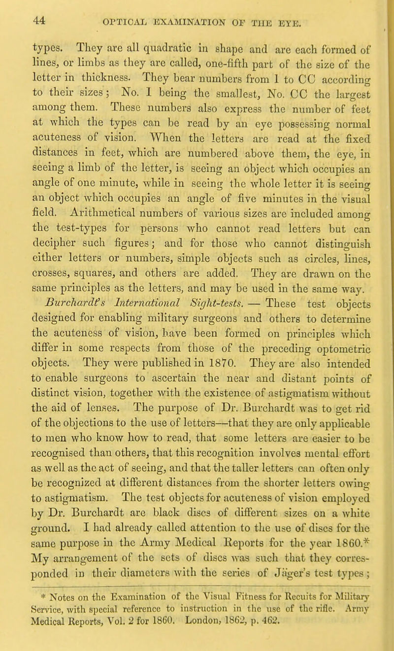 types. They are all quadratic in shape and are each formed of lines, or limbs as they are called, one-fifth part of the size of the letter in thickness. They bear numbers from 1 to CC according to their sizes; No. 1 being the smallest, No. CC the largest among them. These numbers also express the number of feet at which the types can be read by an eye possessing normal acuteness of vision. When the letters are read at the fixed distances in feet, which are numbered above them, the eye, in seeing a limb of the letter, is seeing an object which occupies an angle of one minute, while in seeing the whole letter it is seeing an object which occupies an angle of five minutes in the visual field. Arithmetical numbers of various sizes are included among the test-types for persons who cannot read letters but can decipher such figures; and for those who cannot distinguish either letters or numbers, simple objects such as circles, lines, crosses, squares, and others are added. They are drawn on the same principles as the letters, and may be used in the same way. Burchardfs International Sight-tests. — These test objects designed for enabling military surgeons and others to determine the acuteness of vision, have been formed on principles wliich differ in some respects from those of the preceding op tome trie objects. They were published in 1870. They are also intended to enable surgeons to ascertain the near and distant points of distinct vision, together with the existence of astigmatism without the aid of lenses. The purpose of Dr. Burchardt was to get rid of the objections to the use of letters—that they are only applicable to men who know how to read, that some letters are easier to be recognised than others, that this recognition involves mental effort as well as the act of seeing, and that the taller letters can often only be recognized at different distances from the shorter letters owing to astigmatism. The test objects for acuteness of vision employed by Br. Burchardt are black discs of different sizes on a white ground. I had already called attention to the use of discs for the same purpose in the Army Medical Reports for the year I860.* My arrangement of the sets of discs was such that they corres- ponded in their diameters with the series of Jager's test types ; * Notes on the Examination of the Visual Fitness for Recuits for Military Service, with special reference to instruction in the use of the rifle. Army Medical Reports, Vol. 2 for 1860. London, 1862, p. 462.