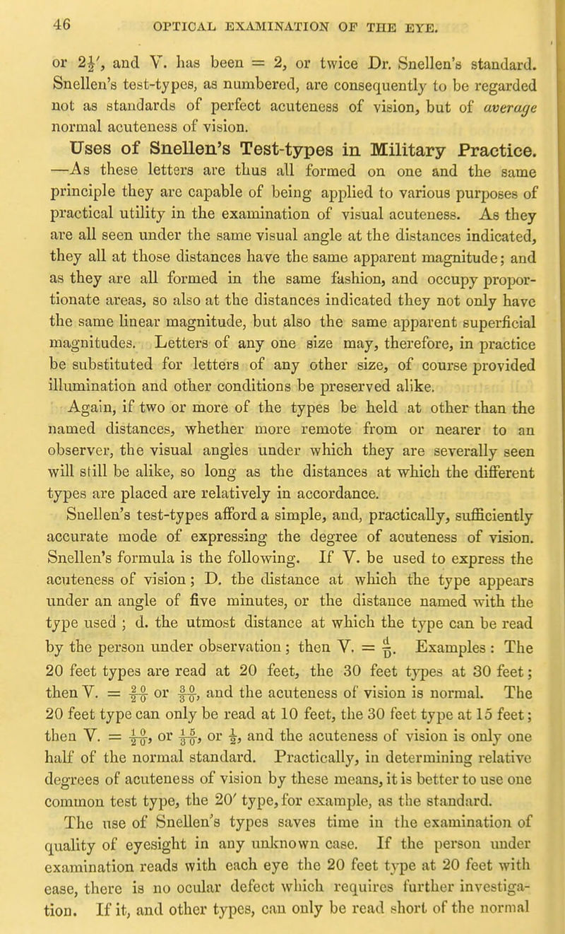 or 2|', and V. has been = 2, or twice Dr. Snellen's standard. Snellen's test-types, as numbered, are consequently to be regarded not as standards of perfect acuteness of vision, but of average normal acuteness of vision. Uses of Snellen's Test-types in Military Practice. —As these letters are thus all formed on one and the same principle they arc capable of being applied to various purposes of practical utility in the examination of visual acuteness. As they are all seen under the same visual angle at the distances indicated, they all at those distances have the same apparent magnitude; and as they are all formed in the same fashion, and occupy propor- tionate areas, so also at the distances indicated they not only have the same linear magnitude, but also the same apparent superficial magnitudes. Letters of any one size may, therefore, in practice be substituted for letters of any other size, of course provided illumination and other conditions be preserved alike. Again, if two or more of the types be held at other than the named distances, whether more remote from or nearer to an observer, the visual angles under which they are severally seen will still be alike, so long as the distances at which the diflferent types are placed are relatively in accordance. Snellen's test-types afford a simple, and, practically, sufficiently accurate mode of expressing the degree of acuteness of vision. Snellen's formula is the following. If V. be used to express the acuteness of vision; D. the distance at which the type appears under an angle of five minutes, or the distance named with the type used ; d. the utmost distance at which the type can be read by the person under observation; then V. = ^. Examples : The 20 feet types are read at 20 feet, the 30 feet tj^Des at 30 feet; then V. = -f-^ or |-^, and the acuteness of vision is normal. The 20 feet type can only be read at 10 feet, the 30 feet type at 15 feet; then V. = -g^, or or ^, and the acuteness of vision is only one half of the normal standard. Practically, in determining relative degrees of acuteness of vision by these means, it is better to use one common test type, the 20' type, for example, as the standard. The use of Snellen's types saves time in the examination of quality of eyesight in any unknown case. If the person under examination reads with each eye the 20 feet type at 20 feet with ease, there is no ocular defect which requires further investiga- tion. If it, and other types, can only be read short of the normal