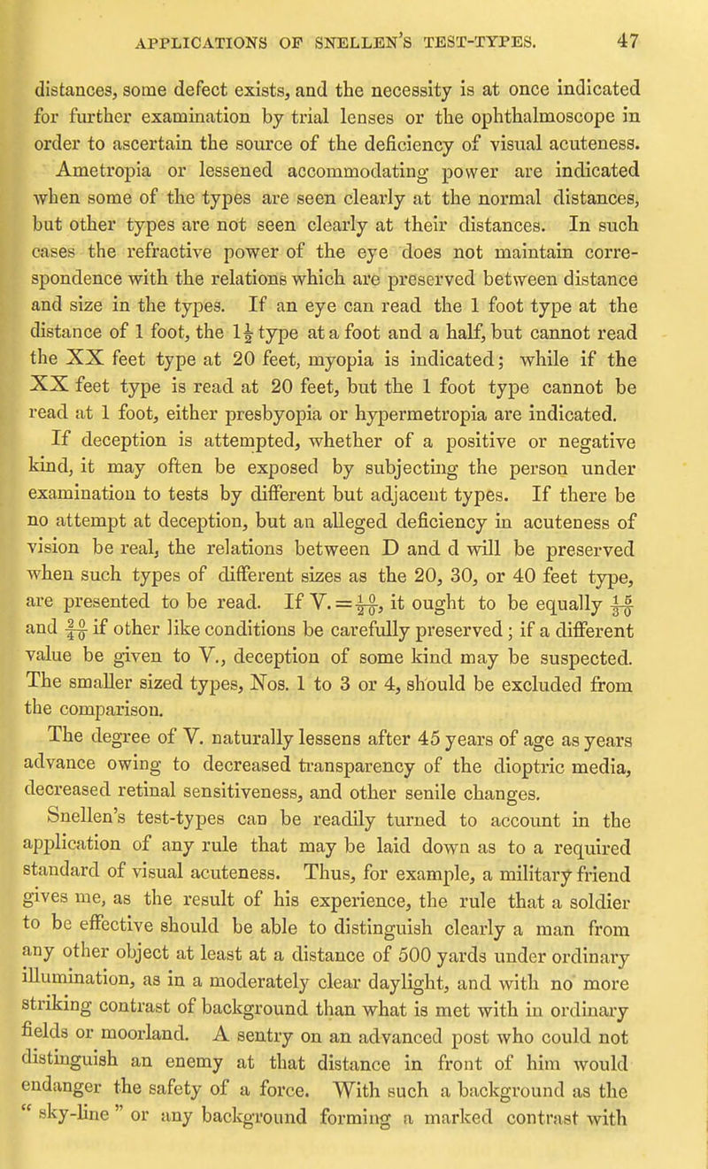 distances, some defect exists, and the necessity is at once indicated for further examination by trial lenses or the ophthalmoscope in order to ascertain the source of the deficiency of visual acuteness. Ametropia or lessened accommodating power are indicated when some of the types are seen clearly at the normal distances, but other types are not seen clearly at their distances. In such cases the refractive power of the eye does not maintain corre- spondence with the relatione which are preserved between distance and size in the types. If an eye can read the 1 foot type at the distance of 1 foot, the 1| type at a foot and a half, but cannot read the XX feet type at 20 feet, myopia is indicated; while if the XX feet type is read at 20 feet, but tbe 1 foot type cannot be read at 1 foot, either presbyopia or hypermetropia are indicated. If deception is attempted, whether of a positive or negative kind, it may often be exposed by subjecting the person under examination to tests by different but adjacent types. If there be no attempt at deception, but an alleged deficiency in acuteness of vision be real, the relations between D and d will be preserved when such types of different sizes as the 20, 30, or 40 feet type, are presented to be read. If V.=-i^, it ought to be equally f§ and if other like conditions be carefully preserved; if a different value be given to V., deception of some kind may be suspected. The smaller sized types, Nos. 1 to 3 or 4, should be excluded from the comparison. The degree of V. naturally lessens after 45 years of age as years advance owing to decreased transparency of the dioptric media, decreased retinal sensitiveness, and other senile changes. Snellen's test-types can be readily turned to account in the application of any rule that may be laid down as to a required standard of visual acuteness. Thus, for example, a military friend gives me, as the result of his experience, the rule that a soldier to be effective should be able to distinguish clearly a man from any other object at least at a distance of 500 yards under ordinary illumination, as in a moderately clear daylight, and with no more striking contrast of background than what is met with in ordinary fields or moorland. A sentry on an advanced post who could not distbguish an enemy at that distance in front of him would endanger the safety of a force. With such a background as the  sky-line  or any background forming a marked contrast with