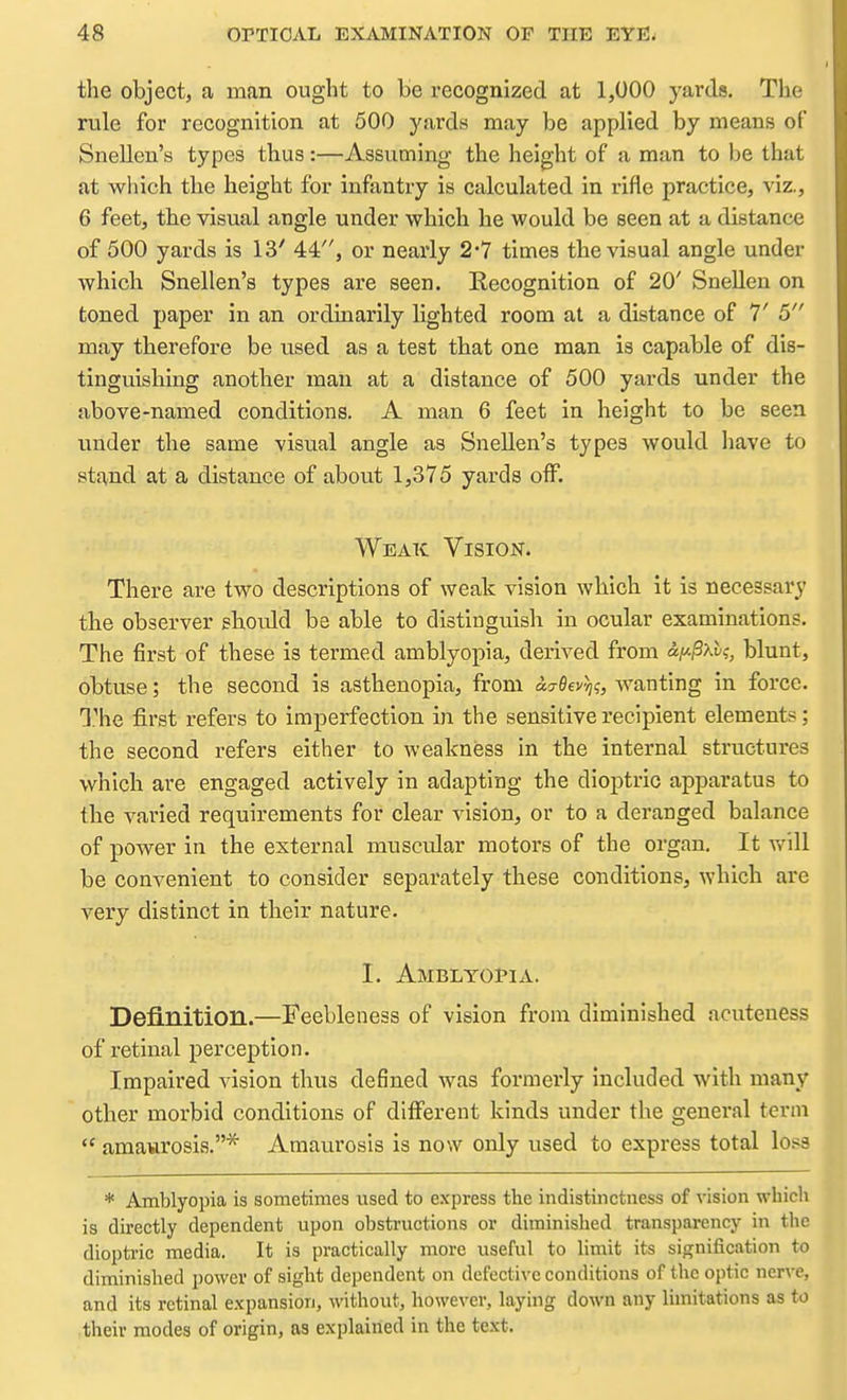 the object, a man ought to be recognized at 1,000 yards. The rule for recognition at 500 yards may be applied by means of Snellen's types thus:—Assuming the height of a man to be that at wliich the height for infantry is calculated in rifle practice, viz., 6 feet, the visual angle under which he would be seen at a distance of 500 yards is 13' 44, or nearly 2*7 times the visual angle under which Snellen's types are seen. Recognition of 20' Snellen on toned paper in an ordinarily lighted room at a distance of 1' 5 may therefore be used as a test that one man is capable of dis- tinguishing another man at a distance of 500 yards under the above-named conditions. A man 6 feet in height to be seen under the same visual angle as Snellen's types would liave to stand at a distance of about 1,375 yards off. Weak Vision. There are two descriptions of weak vision which it is necessary the observer sliould be able to distinguish in ocular examinations. The first of these is termed amblyopia, derived from blunt, obtuse; the second is asthenopia, from acreev^?, wanting in force. T''he first refers to imperfection in the sensitive recipient element?; the second refers either to weakness in the internal structures which are engaged actively in adapting the dioptric apparatus to the varied requirements for clear vision, or to a deranged balance of power in the external muscular motors of the organ. It will be convenient to consider separately these conditions^ which are very distinct in their nature. I. Amblyopia. Definition.—Feebleness of vision from diminished acuteness of retinal pei'ception. Impaired vision thus defined was formerly included with many other morbid conditions of different kinds under the general term  amaurosis.* Amaurosis is now only used to express total loss * Amblyopia is sometimes used to express the indistinctness of vision which is directly dependent upon obstructions or diminished transparency in the dioptric media. It is practically more useful to limit its signification to diminished power of sight dependent on defective conditions of the optic nerve, and its retinal expansion, without, however, laying down any limitations as to their modes of origin, as explained in the text.