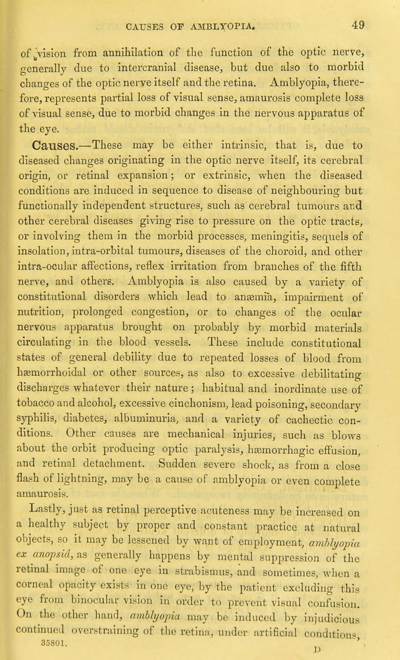 of vision from annihilation of the function of the optic nerve, generally clue to intercranial disease, but due also to morbid changes of the optic nerve itself and the retina. Amblyopia, there- fore, represents partial loss of visual sense, amaurosis complete loss of visual sense, due to morbid changes in the nervous apparatus of the eye. Causes.—These may be either intrinsic, that is, due to diseased changes originating in the optic nerve itself, its cerebral origin, or retinal expansion; or extrinsic, when the diseased conditions are induced in sequence to disease of neighbouring but functionally independent structures, such as cerebral tumours and other cerebral diseases giving rise to pressure on the optic tracts, or involving them in the morbid processes, meningitis, sequels of insolation, intra-orbital tumours, diseases of the choroid, and other intra-ocular affections, reflex irritation from branches of the fifth nerve, and others. Amblyopia is also caused by a variety of constitutional disorders which lead to aneemia, impairment of nutrition, prolonged congestion, or to changes of the ocular nervous apparatus brought on probably by morbid materials circulating in the blood vessels. These include constitutional states of general debility due to repeated losses of blood from haemorrhoidal or other sources, as also to excessive debilitating discharges whatever their nature; habitual and inordinate use of tobacco and alcohol, excessive cinchonism, lead poisoning, secondary syphilis, diabetes, albuminuria, and a variety of cachectic con- ditions. Other causes are mechanical injuries, such as blows about the orbit producing optic paralysis, hemorrhagic effusion, and retinal detachment. Sudden severe shock, as from a close flash of lightning, may be a cause of amblyopia or even complete amaurosis. Lastly, just as retinal perceptive acuteness may be increased on a healthy subject by proper and constant practice at natural objects, so it may be lessened by want of employment, aviblyojna ex anopsia, generally happens by mental suppression of the retinal image of one eye in strabismus, and sometimes, when a corneal opacity exists in one eye, by the patient excluding this eye from binoculai- vision in order to prevent visual confusion. On the other hand, amblyopia may be induced by injudicious continued overstraining of the retina, under artificial condition^ 35801. .