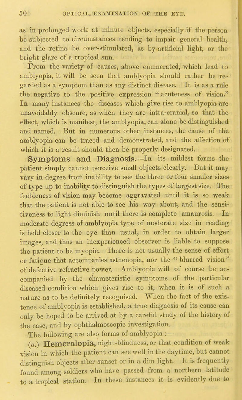 as in prolonged work at minute objects, especially if the person be subjected to circumstances tending to impair general health, and the retina be over-stimulated, as by artificial light, or the bright glare of a tropical sun. From the variety of causes, above enumerated, which lead to amblyopia, it will be seen that amblyopia should rather be re- garded as a symptom than as any distinct disease. It is as a nale the negative to the positive expression  acuteness of vision. In many instances the diseases which give rise to amblyopia are unavoidably obscure, as when they are intra-cranial, so that the effect, which is manifest, the amblyopia, can alone be distinguished and named. But in numerous other instances, the cause of the amblyopia can be traced and demonstrated, and the affection of which it is a result should then be properly designated. Symptoms and Diagnosis.—In its mildest forms the patient simply cannot perceive small objects clearly. But it may vary in degree from inability to see the three or four smaller sizes of type up to inability to distinguish the types of largest size. The feebleness of vision may become aggravated until it is so weak that the patient is not able to see his way about, and the sensi- tiveness to light diminish until there is complete amaurosis. In moderate degress of amblyopia type of moderate size in reading is held closer to the eye than usual, in order to obtain larger images, and thus an inexperienced observer is liable to suppose the patient to be myopic. There is not usually the sense of effort or fatigue that accompanies asthenopia, nor the  blurred vision  of defective refractive power. Amblyopia will of course be ac- companied by the characteristic symptoms of the particular diseased condition which gives rise to it, when it is of such a nature as to be definitely recognised. When the fact of the exis- tence of amblyopia is established, a true diagnosis of its cause can only be hoped to be arrived at by a careful study of the history of the case, and by ophthalmoscopic investigation. The following are also forms of amblyopia ;— (a.) Hemeralopia, night-blindness, or that condition of Aveak vision in which the patient can see well in the daytime, but cannot distinguish objects after sunset or in a diui light. It is frequently found among soldiers who have passed from a northern latitude to a tropical station. lu these instances it is evidently due to