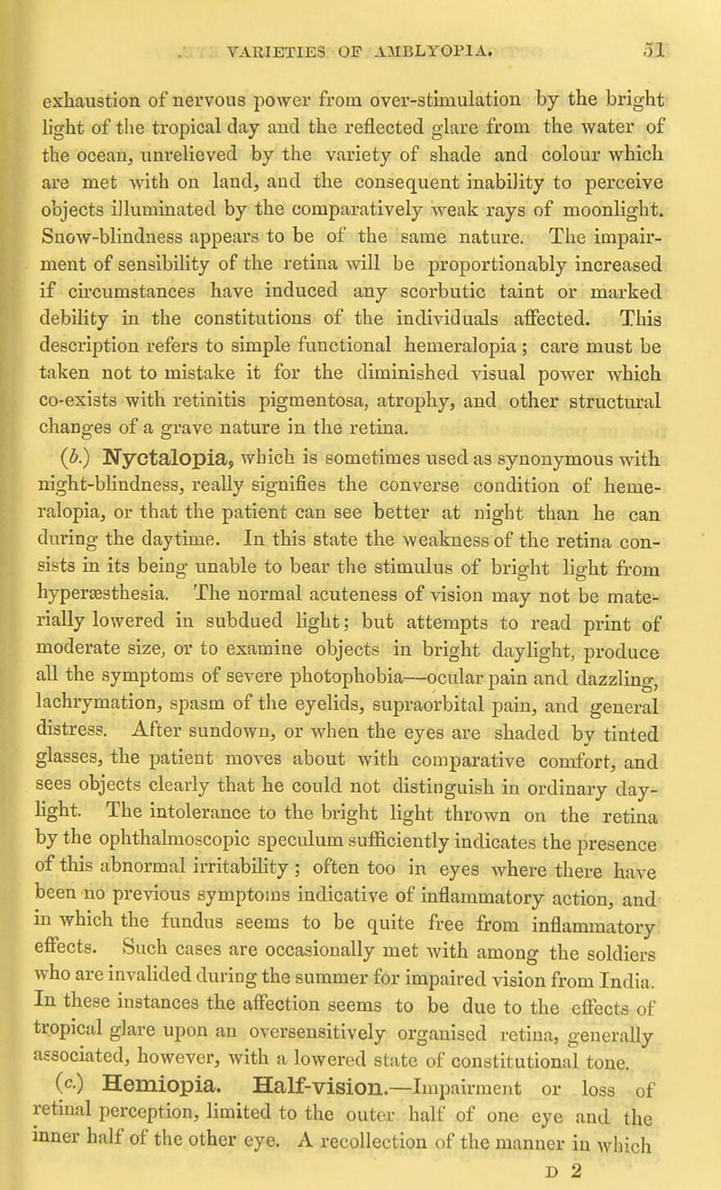 exhaustion of nervous power from over-stimulation by the bright light of the tropical day and the reflected glare from the water of the ocean, unrelieved by the variety of shade and colour which are met with on laud, and the consequent inabi]ity to perceive objects illuminated by the comparatively weak rays of moonlight. Snow-blindness appears to be of the same nature. The impair- ment of sensibility of the retina will be proportionably increased if cu'cumstances have induced any scorbutic taint or marked debility in the constitutions of the individuals affected. This description refers to simple functional hemeralopia; care must be taken not to mistake it for the diminished visual power which co-exists with retinitis pigmentosa, atrophy, and other structural changes of a grave nature in the retina. (b.) Nyctalopia, which is sometimes used as synonymous with night-bHndness, really signifies the converse condition of heme- ralopia, or that the patient can see better at night than he can during the daytime. In this state the weakness of the retina con- sists in its being unable to bear the stimulus of bright light from hyperesthesia. The normal acuteness of vision may not be mate- rially lowered in subdued light; but attempts to read print of moderate size, or to examine objects in bright daylight, produce all the symptoms of severe photophobia—ocular pain and dazzling, lachrymation, spasm of the eyelids, supraorbital pain, and general distress. After sundown, or when the eyes are shaded by tinted glasses, the patient moves about with comparative comfort, and sees objects clearly that he could not distinguish in ordinary day- Kght. The intolerance to the bright light thrown on the retina by the ophthalmoscopic speculum sufficiently indicates the presence of this abnormal irritabUity ; often too in eyes where there have been no previous symptoms indicative of inflammatory action, and in which the fundus seems to be quite free from inflammatory effects. Such cases are occasionally met with among the soldiers who are invalided during the summer for impaired vision from India. In these instances the affection seems to be due to the effects of tropical glare upon an oversensitively organised retina, generally associated, however, with a lowered state of constitutional tone. (c.) Hemiopia. Half-vision.—Impairment or loss of retinal perception, limited to the outer half of one eye and the inner half of the other eye. A recollection of the manner in which