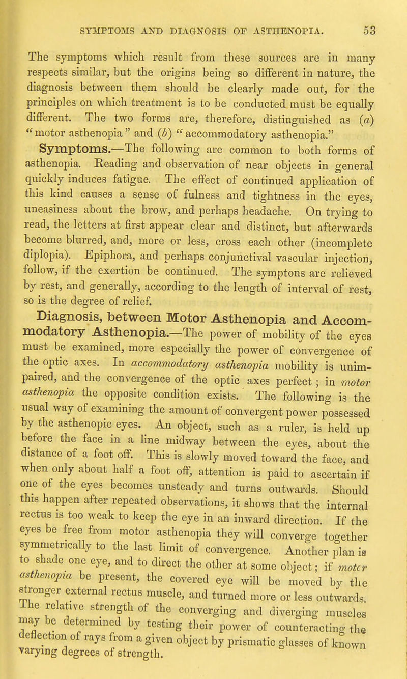 The symptoms which result from these sources are in many respects similar, but the origins being so different in nature, the diagnosis between them should be clearly made out, for the principles on which treatment is to be conducted must be equally different. The two forms are, therefore, distinguished as (a)  motor asthenopia  and {b)  accommodatory asthenopia. Symptoms.—The following are common to both forms of asthenopia. Reading and observation of near objects in general quickly induces fatigue. The effect of continued application of this kind causes a sense of fulness and tightness in the eyes, uneasiness about the brow, and perhaps headache. On trying to read, the letters at first appear clear and distinct, but afterwards become blurred, and, more or less, cross each other (incomplete diplopia). Epiphora, and perhaps conjunctival vascular injection, follow, if the exertion be continued. The symptons are relieved by rest, and generally, according to the length of interval of rest, so is the degree of relief. Diagnosis, between Motor Asthenopia and Accom- modatory Asthenopia.—The power of mobiHty of the eyes must be examined, more especially the power of convergence of the optic axes. In accommodatory asthenopia mobility is unim- paired, and the convergence of the optic axes perfect; in motor asthenopia the opposite condition exists.' The following is the usual way of examining the amount of convergent power possessed by the asthenopic eyes. An object, such as a ruler, is held up before the face in a line midway between the eyes, about the distance of a foot off. This is slowly moved toward the face, and when only about half a foot off, attention is paid to ascertain if one of the eyes becomes unsteady and turns outwards. Should this happen after repeated observations, it shows that the internal rectus IS too weak to keep the eye in an inward direction. If the eyes be free from motor asthenopia they will converge together symmetrically to the last limit of convergence. Another plan ia to shade one eye, and to direct the other at some object; if motcr asthenopia be present, the covered eye will be moved by the stronger external rectus muscle, and turned more or less outwards Ihe relative strength of the converging and diverging muscles my be determined by testing their power of counteracting the deflection of rays from a given object by prismatic glasses of known varying degrees of strength.