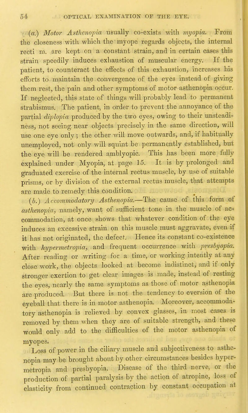■ (a.) Motor Astlienoj)ia usually co-exiats with myopia. From the closeness with which the myope regards objects, the internal recti m. are kept on a constant strain, and in certain cases this strain speedily induces exhaustion of muscular energy. If the patient, to counteract the effects of this exhaustion, increases his efforts to- maintain the convergence of the eyes instead of giving them rest, the pain and other symptoms of motor asthenopia occur. If neglected, this state of things will probably lead to permanent strabismus. The patient, in order to prevent the annoyance of the partial diplo-pia produced by the two eyes, owing to their unsteadi- ness, not seeing near objects precisely in the same direction, will use one eye only; the other will move outwards, and, if habitually unemployed, not only will squint be permanently established, but the eye will be rendered amblyopic. This has been more fully explained under Myopia, at page 15. It is by prolonged and graduated exercise of the internal rectus muscle, by use of suitable prisms, or by division of the external rectus muscle, that attempts are made to remedy this condition. (J.) Accommoclatory Asthenopia.—The cause of this form of asthenopia, namely, want of sufficient tone in the muscle of ac- commodation, at once shows that whatever condition of the eye induces an excessive strain on this muscle must aggravate, even if it has not originated, the defect. Hence its constant co-existence with hypermetropia, and frequent occurrence with presbyopia. After reading or writing for a time, or working intently at any close work, the objects looked at become indistinct, and if only stronger exertion to get clear images is made, instead of resting the eyes, nearly the same symptoms as those of motor asthenopia are produced. But there is not the tendency to eversion of the eyeball that there is in motor asthenopia. Moreover, accommoda- tory asthenopia is relieved by convex glasses, in most cases is removed by them when they are of suitable strength, and these would only add to the difficulties of the motor asthenopia of myopes. Loss of power in the ciliary muscle and subjectiveness to asthe- nopia may be brought about by other circumstances besides hyper- metropia and presbyopia. Disease of the third nerve, or the production of partial paralysis by the action of atropine, loss of elasticity from continued contraction by constant occupation at