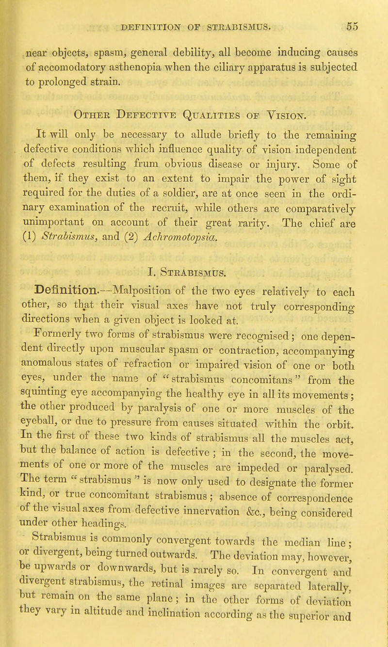 near objects, spasm, general debility, all become inducing causes of accomodatory asthenopia when the ciliary apparatus is subjected to prolonged strain. Other Defective Qualities of Vision. It will only be necessary to allude briefly to the remaining defective conditions which influence quality of vision independent of defects resulting frum obvious disease or injury. Some of them, if they exist to an extent to impair the power of sight required for the duties of a soldier, are at once seen in the ordi- nary examination of the recruit, while others are comparatively unimportant on account of their great rarity. The chief are (1) Strabismus, and (2) Achromotopsia. I. Strabismus. Definition.—Malposition of the two eyes relatively to each othei-, so that their visual axes have not truly corresponding- directions when a given object is looked at. Formerly two forms of strabismus were recognised; one depen- dent directly upon muscular spasm or contraction, accompanying anomalous states of refraction or impaired vision of one or both eyes, under the name of strabismus concomitans from the squinting eye accompanying the healthy eye in all its movements; the other produced by paralysis of one or more muscles of the eyeball, or due to pressure from causes situated within the orbit. In the first of these two kinds of strabismus all the muscles act, but the balance of action is defective ; in the second, the move- ments of one or more of the muscles are impeded or paralysed. The term « strabismus  is now only used to designate the former kmd, or true concomitant strabismus; absence of correspondence of the visual axes from defective innervation &c., being considered under other headings. Strabismus is commonly convergent towards the median line ; or divergent, being turned outwards. The deviation may, however, be upwards or downwards, but is rarely so. In convergent and divergent strabismus, the retinal images are separated laterally, but remain on the same plane; in the other forms of deviation they vary m altitude and inclination according as the superior and