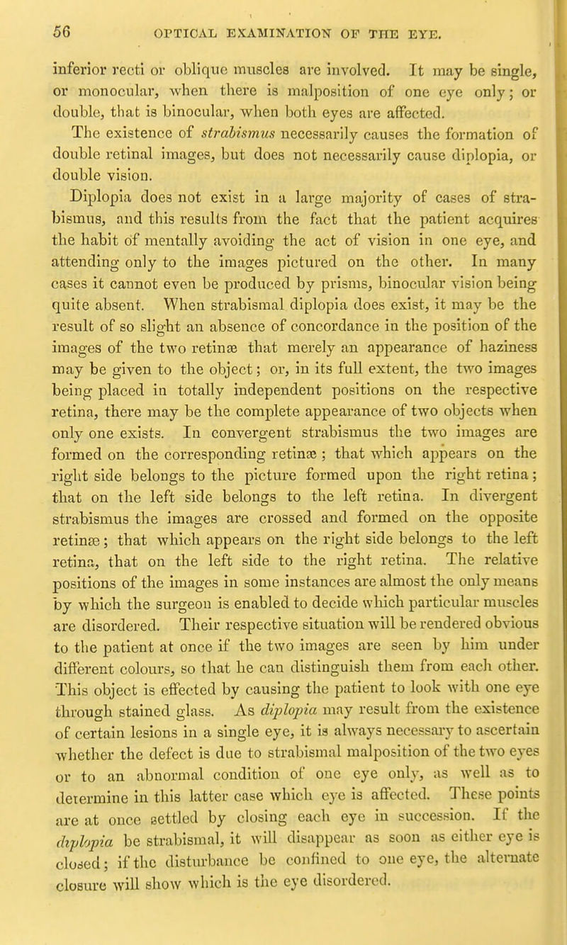 inferior recti or oblique muscles are involved. It may be single, or monocular, when there is malposition of one eye only; or double, that is binocular, when both eyes are affected. The existence of strabismus necessarily causes the formation of double retinal images, but does not necessai-ily cause diplopia, or double vision. Diplopia does not exist in a lai-ge majority of cases of stra- bismus, and this results from the fact that the patient acquires the habit of mentally avoiding the act of vision in one eye, and attending only to the images pictured on the other. In many cases it cannot even be produced by prisms, binocular vision being quite absent. When strabisraal diplopia does exist, it may be the result of so slight an absence of concordance in the position of the images of the two retinae that merely an appearance of haziness may be given to the object; or, in its full extent, the two images being placed in totally independent positions on the respective retina, there may be the complete appearance of two objects when only one exists. In convergent strabismus the two images are formed on the corresponding retinee ; that which appears on the right side belongs to the picture formed upon the right retina; that on the left side belongs to the left retina. In divergent strabismus the images are crossed and formed on the opposite retinae; that which appears on the right side belongs to the left retina, that on the left side to the right retina. The relative positions of the images in some instances are almost the only means by which the surgeon is enabled to decide which particular muscles are disordered. Their respective situation will be rendered obvious to the patient at once if the two images are seen by him under different colours, so that he can distinguish them from each other. This object is effected by causing the patient to look with one eye through stained glass. As diplopia may result from the existence of certain lesions in a single eye, it is always necessary to ascertain whether the defect is due to strabismal malposition of the two eyes or to an abnormal condition of one eye only, as well as to determine in this latter case which eye is affected. These points are at once settled by closing each eye in succession. If the diplopia be strabismal, it will disappear as soon as either eye is cloded; if the disturbance be confined to one eye, the alternate closure wiU show which is the eye disordered.