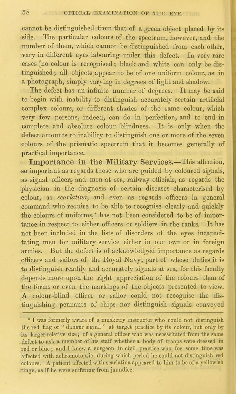 cannot be distinguished from that of a green object placed by its :Bide. The particular colours of the epectrum, however, and the number of them, which cannot be distinguished from each other, vary in different eyes labouring under this defect. In very rare cases [no colour is recognised; black and white can only be dis- tinguished; all objects appear to be of one uniform colour, as in a photograph, simply varying in degrees of light and shadow. The defect has an infinite number of degrees. It may be said to begin with inability to distinguish accurately certain artificial complex colours, or different shades of the same colour, which very few persons, indeed, can do in perfection, and to end in complete and absolute colour blindness. It is only when the defect amounts to inability to distinguish one or more of the seven colours of the prismatic spectrum that it becomes generally of practical importance. Importance in the Military Services.—This affection, so important as regards those who are guided by coloured signals, as signal officers and men at sea, railway officials, as regards the physician in the diagnosis of certain diseases characterised by colour, as scarlatina, and even as regards officers in general command who require to be able to recognise clearly and quickly the colours of imiforms,* has not been considered to be of impor- tance in respect to either officers or soldiers in the ranks. It has not been included In the lists of disorders of the eyes incapaci- tating men for military service either in our own or in foreign armies. But the defect is of acknowledged importance as regards officers and sailors of the Royal Navy, part of whose duties it is to distinguish readily and accurately signals at sea, for this faculty depends more upon the right appreciation of the colours than of the forms or even the markings of the objects presented to view. A colour-blind officer or sailor could not recognise the dis- .tinguishing pennants of ships nor distinguish signals conveyed * I was formerly aware of a musketry instructor who could not distinguisli the red flag or  danger signal  at target jDractice by its colour, but only by its larger relative size; of a general officer who was necessitated from the same - defect to ask a member of his staff whether a body of troops were dressed in red or blue; and I knew a surgeon in civil practice who for some time was affected with achromotopsia, during which period he could not distinguish red colours. A patient afPected with scarlatina appeared to him to be of a yellowish tinge, as if he were suffering from jaundice.