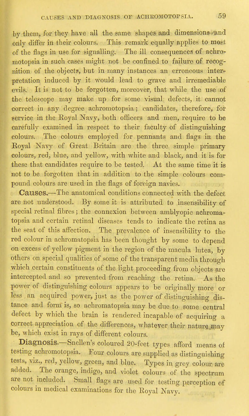 by them, for they have all the same shapes and dimensiong/and only differ in their colours. This remark equally applies to most of the flags in use for signalling. The ill consequences of achro- motopsia in such cases might not be confined to failure of recog- nition of the objects, but in many instances an erroneous interr. pretation induced by it would lead to grave and irremediable evils. It is not to be forgotten, moreover, that while the use of the telescope may make up for some visual defects, it cannot correct in any degree achromotopsia; candidates, therefore, for service in the Royal Navy, both officers and men, require to be jcarefully examined in respect to their faculty of distinguishing .colours. The colours employed for pennants and flags in the Royal Navy of Great Britain are the three simple primary colours, red, blue, and yellow, with white and black, and it is for these that candidates require to be tested. At the same time it is not to be forgotten that in addition to the simple colours com- pound colours are used in the flags of foreign navies. ; Causes,—The anatomical conditions connected with the defect are not understood. By some it is attributed to insensibility of special retinal fibres; the connexion between amblyopic achroma- topsia and certain retinal diseases tends to indicate the retina as the seat of this aSection. The prevalence of insensibility to the red colour in achromatopsia has been thought by some to depend on excess of yellow pigment in the region of the macula lutea, by others on special qualities of some of the transparent media through which certain constituents of the light proceeding from objects are intercepted and so prevented from reaching the retina. As the power of distinguishing colours appears to be originally more or less an acquired power, just as the power of distinguishing dis- tance and form is, so achromatopsia may be due to some central defect by which the brain is rendered incapable of acquiring a correct appreciation of the differences, whatever their nature, may be, which exist in rays of different colours. Diagnosis.—Snellen's coloured 20-feet types afford means of testing achromotopsia. Four colours are supplied as distinguishing tests, viz., red, yellow, green, and blue. Types in grey colomr are added. The orange, indigo, and violet colours of the spectrum are not included. Small flags are used for testing perception of colours in medical examinations for the Royal Navy.