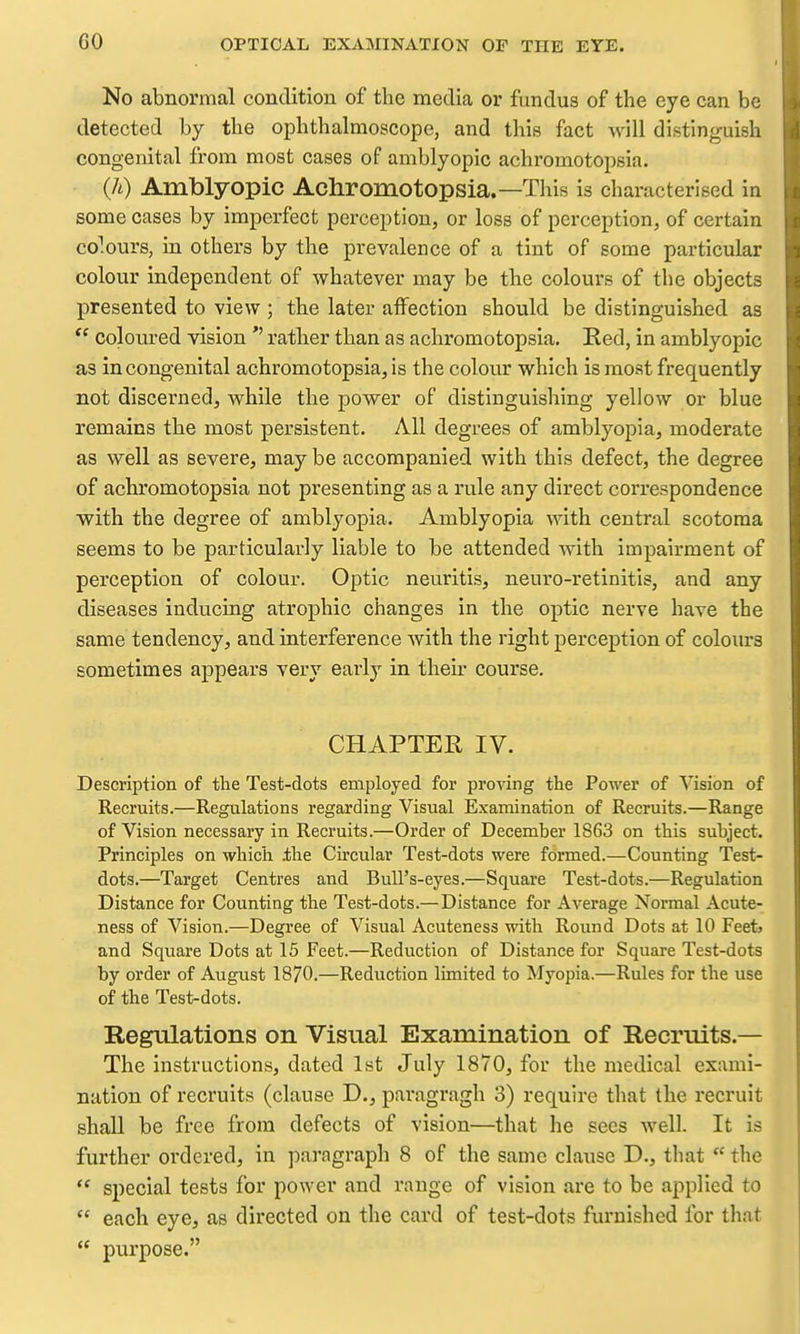 No abnormal condition of the media or fundus of the eye can be detected by the ophthalmoscope, and this fact will distinguish congenital from most cases of amblyopic achromotopsia. (h) Amblyopic Achromotopsia.—This is characterised in some cases by imperfect perception, or loss of perception, of certain co^.ours, in others by the prevalence of a tint of some particular colour independent of whatever may be the colours of the objects presented to view ; the later aiFection should be distinguished as *' coloured vision rather than as achromotopsia. Red, in amblyopic as in congenital achromotopsia, is the colour which is moat frequently not discerned, while the power of distinguishing yellow or blue remains the most persistent. All degrees of amblyopia, moderate as well as severe, may be accompanied with this defect, the degree of achromotopsia not presenting as a rule any direct correspondence ■with the degree of amblyopia. Amblyopia with central scotoma seems to be particularly liable to be attended with impairment of perception of colour. Optic neuritis, neuro-retinitis, and any diseases inducing atrophic changes in the optic nerve have the same tendency, and interference with the right perception of colours sometimes appears very early in their course. CHAPTER IV. Description of the Test-dots employed for proving the Power of Vision of Recruits.—Regulations regarding Visual Examination of Recruits.—Range of Vision necessary in Recruits.—Order of December 1863 on this subject. Principles on which .the Circular Test-dots were formed.—Counting Test- dots.—Target Centres and Bull's-eyes.—Square Test-dots.—Regulation Distance for Counting the Test-dots.—Distance for Average Normal Acute- ness of Vision.—Degree of Visual Acuteness with Round Dots at 10 Feet> and Square Dots at 15 Feet.—Reduction of Distance for Square Test-dots by order of August 1870.—Reduction limited to Myopia.—Rules for the use of the Test-dots. Regiilations on Visual Examination of Recruits.— The instructions, dated 1st July 1870, for the medical exami- nation of recruits (clause D., paragragh 3) require that the recruit shall be free from defects of vision—that he sees well. It is further ordered, in paragraph 8 of the same clause D., that  the  special tests for power and range of vision are to be applied to  each eye, as directed on the card of test-dots furnished for that  purpose.
