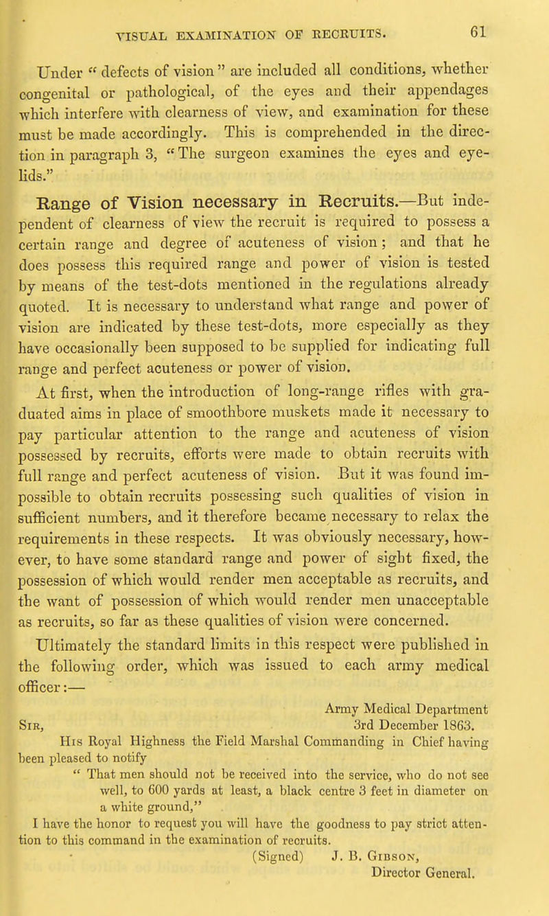 Under  defects of vision are included all conditions, whether congenital or pathological, of the eyes and their appendages which interfere with clearness of view, and examination for these must be made accordingly. This is comprehended in the direc- tion in paragraph 3,  The surgeon examines the eyes and eye- Hds. Range of Vision necessary in Recruits.—But inde- pendent of clearness of view the recruit is required to possess a certain range and degree of acuteness of vision; and that he does possess this required range and power of vision is tested by means of the test-dots mentioned in the regulations already quoted. It is necessary to understand what range and power of vision are indicated by these test-dots, more especially as they have occasionally been supposed to be supplied for indicating full range and perfect acuteness or power of vision. At first, when the introduction of long-range rifles with gra- duated aims in place of smoothbore muskets made it necessary to pay particular attention to the range and acuteness of vision possessed by recruits, efforts were made to obtain recruits with full range and perfect acuteness of vision. .But it was found im- possible to obtain recruits possessing such qualities of vision in sufficient numbers, and it therefore became necessary to relax the requirements in these respects. It was obviously necessary, how- ever, to have some standard range and power of sight fixed, the possession of which would render men acceptable as recruits, and the want of possession of which would render men unacceptable as recruits, so far as these qualities of vision were concerned. Ultimately the standard limits in this respect were published in the following order, which was issued to each army medical officer:— Army Medical Department Sir, 3rd December 1863. His Royal Highness the Field Marshal Commanding in Chief having been pleased to notify  That men should not be received into the service, who do not see well, to 600 yards at least, a black centre 3 feet in diameter on a white ground, I have the honor to request you will have the goodness to pay strict atten- tion to this command in the examination of recruits. (Signed) J. B. Gibson, Director General.