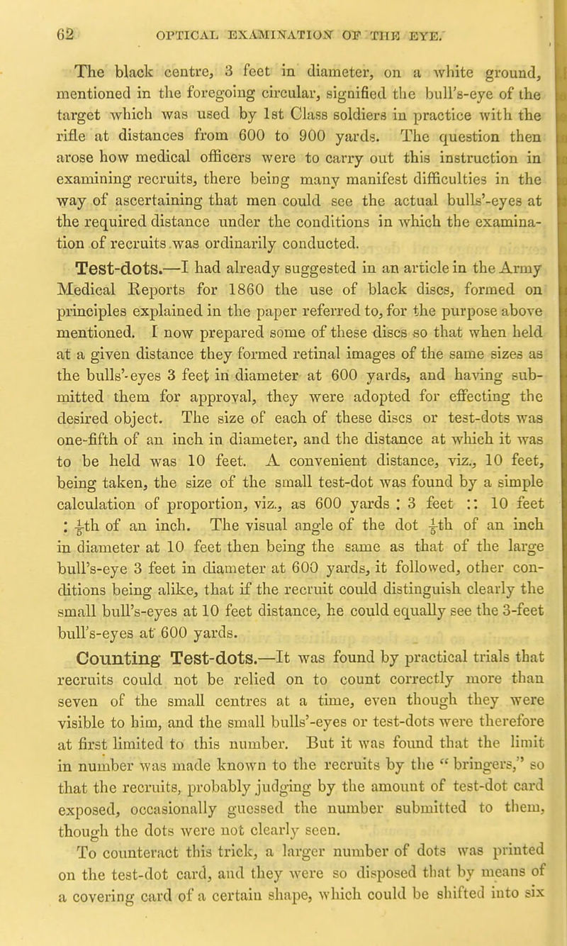The black centre, 3 feet in diameter, on a white ground, mentioned in the foregoing circular, signified the bull's-eye of the target which was used by 1st Class soldiers in practice with the rifle at distances from 600 to 900 yards. The question then arose how medical officers were to carry out this instruction in examining recruits, there being many manifest difficulties in the way of ascertaining that men could see the actual bulls'-eyes at the required distance under the conditions in which the examina- tion of recruits was ordinarily conducted. Test-dots.—-I had already suggested in an article in the Army Medical Keports for 1860 the use of black discs, formed on principles explained in the paper referred to, for the purpose above mentioned. I now prepared some of these discs so that when held at a given distance they formed retinal images of the same sizes as the bulls'-eyes 3 feet in diameter at 600 yards, and ha-sdng sub- mitted them for approval, they were adopted for effecting the desired object. The size of each of these discs or test-dots was one-fifth of an inch in diameter, and the distance at which it was to be held was 10 feet. A convenient distance, viz., 10 feet, being taken, the size of the small test-dot was found by a simple calculation of proportion, viz., as 600 yards ; 3 feet :: 10 feet : -^-th of an inch. The visual angle of the dot ^th of an inch in diameter at 10 feet then being the same as that of the large bull's-eye 3 feet in diameter at 600 yards, it followed, other con- ditions being alike, that if the recruit could distinguish clearly the small bull's-eyes at 10 feet distance, he could equally see the 3-feet bull's-eyes af 600 yards. Counting Test-dots.—It was found by practical trials that recruits could not be relied on to count correctly more than seven of the small centres at a time, even though they were visible to him, and the small bulls'-eyes or test-dots were therefore at first limited to this number. But it was found that the limit in number was made known to the recruits by the  bringers, so that the recruits, probably judging by the amount of test-dot card exposed, occasionally guessed the number submitted to them, though the dots were not clearly seen. To counteract this trick, a larger number of dots was printed on the test-dot card, and they were so disposed that by means of a covering card of a certain shape, which could be shifted into six
