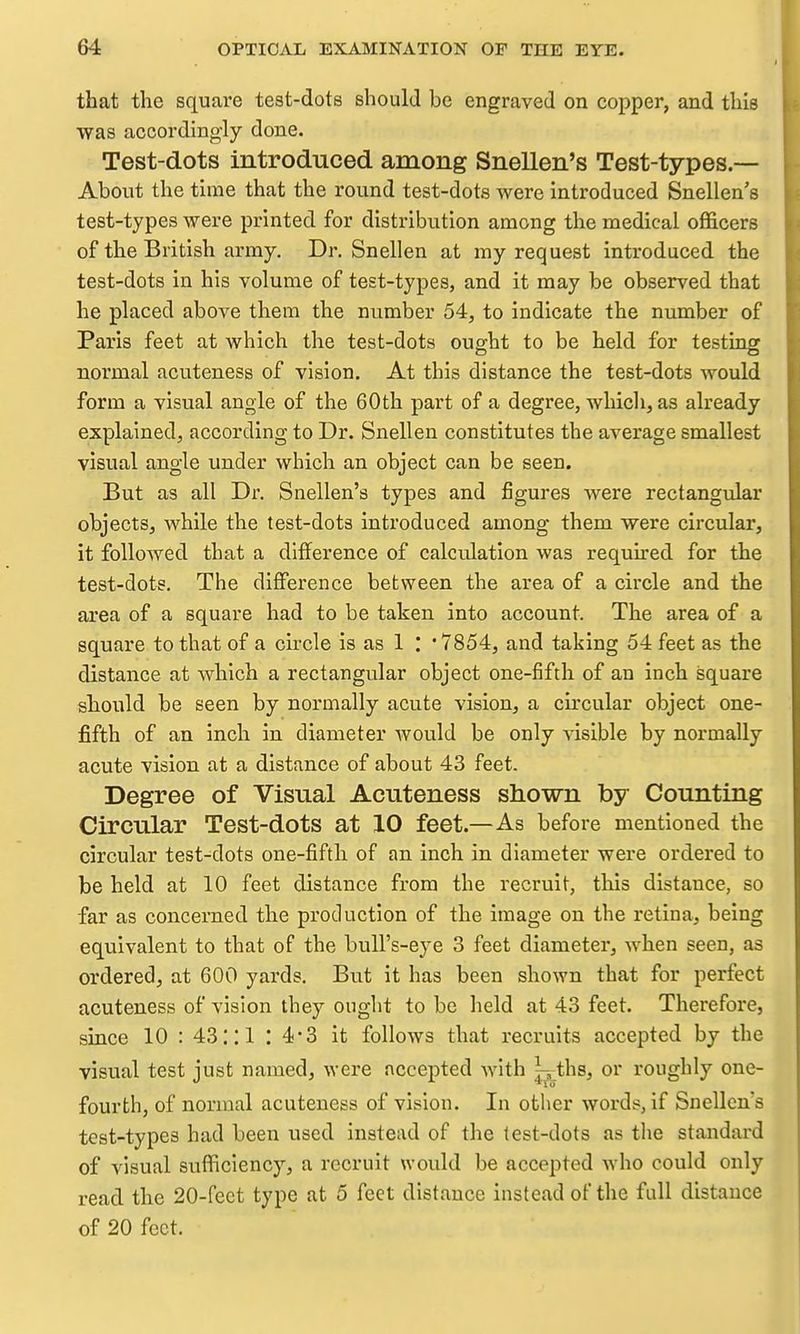 that the square test-dots should be engraved on copper, and this was accordingly done. Test-dots introduced among Snellen's Test-types.— About the time that the round test-dots were introduced Snellen's test-types were printed for distribution among the medical officers of the British army. Dr. Snellen at my request introduced the test-dots in his volume of test-types, and it may be observed that he placed above them the number 54, to indicate the number of Paris feet at which the test-dots oug;ht to be held for testingf normal acuteness of vision. At this distance the test-dots would form a visual angle of the 60th part of a degree, which, as already explained, according to Dr. Snellen constitutes the average smallest visual angle under which an object can be seen. But as all Dr. Snellen's types and figures Avere rectangular objects, while the test-dots introduced among them were circular, it folloAved that a difference of calculation was required for the test-dots. The difference between the area of a circle and the area of a square had to be taken into account. The area of a square to that of a circle is as 1 : '7854, and taking 54 feet as the distance at which a rectangular object one-fifth of an inch square should be seen by normally acute vision, a circular object one- fifth of an inch in diameter would be only A-isible by normally acute vision at a distance of about 43 feet. Degree of Visual Acuteness shown by Counting Circular Test-dots at 10 feet.—As before mentioned the circular test-dots one-fifth of an inch in diameter were ordered to be held at 10 feet distance from the recruit, this distance, so far as concerned the production of the image on the retina, being equivalent to that of the bull's-eye 3 feet diameter, when seen, as ordered, at 600 yards. But it has been shown that for perfect acuteness of vision they ought to be held at 43 feet. Therefore, since 10 : 43:: 1 : 4-3 it follows that recruits accepted by the visual test just named, were accepted with ^ths, or roughly one- fourth, of normal acuteness of vision. In other words, if Snellen's test-types had been used instead of the test-dots as the standard of visual sufficiency, a recruit would be accepted who could only read the 20-feet type at 5 feet distance instead of the full distance of 20 feet.