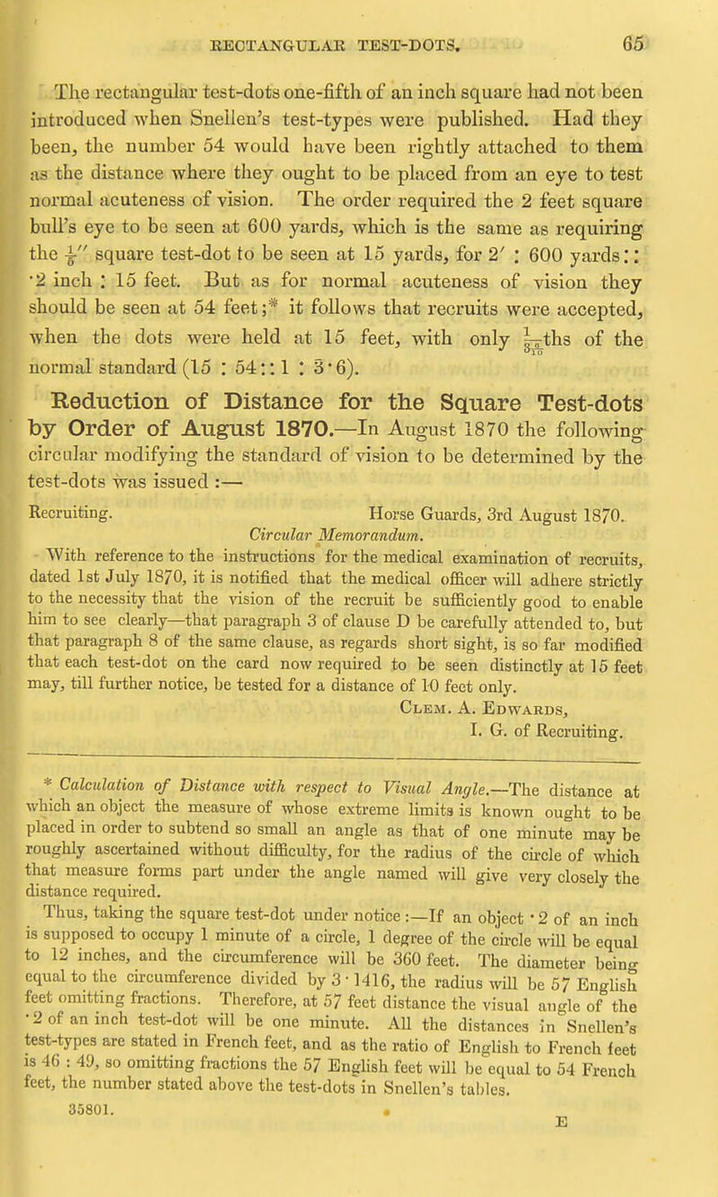 The rectangular test-dots one-fifth of an inch square had not been introduced when Snellen's test-types were published. Had they been, the number 54 would have been rightly attached to them as the distance where they ought to be placed from an eye to test normal acuteness of vision. The order required the 2 feet square bull's eye to be seen at 600 yards, which is the same as requiring the ^ square test-dot to be seen at 15 yards, for 2' : 600 yards.*: •2 inch : 15 feet. But as for normal acuteness of vision they should be seen at 54 feet;* it follows that recruits were accepted, when the dots were held at 15 feet, with only l^ths of the. normal standard (15 : 54:; 1 : 3 • 6). Beduction of Distance for the Square Test-dots by Order of August 1870.—In August 1870 the following circular modifying the standard of vision to be determined by the test-dots was issued :— Recruiting. Horse Guards, 3rd August 1870. Circular Memorandum. With reference to the instructions for the medical examination of recruits, dated 1st July 1870, it is notified that the medical officer will adhere strictly to the necessity that the ^dsion of the recruit be sufficiently good to enable him to see clearly—that paragraph 3 of clause D be carefully attended to, but that paragraph 8 of the same clause, as regards short sight, is so far modified that each test-dot on the card now required to be seen distinctly at 15 feet may, till further notice, be tested for a distance of 10 feet only. Clem. A. Edwards, I. G. of Recruiting. Calculation of Distance with respect to Visual Anffle.—The distance at which an object the measure of whose extreme limits is known ought to be placed in order to subtend so small an angle as that of one minute may be ughly ascertained without difficulty, for the radius of the cu-cle of which at measure forms part under the angle named will give very closely the distance required. Thus, taking the square test-dot under notice :—If an object • 2 of an inch is supposed to occupy 1 minute of a circle, 1 degree of the cu-cle will be equal to 12 inches, and the circumference will be 360 feet. The diameter being equal to the circumference divided by 3 • 1416, the radius will be 57 English feet omitting fractions. Therefore, at 57 feet distance the visual angle of the •2of anmch test-dot will be one minute. All the distances in Snellen's test-types are stated in French feet, and as the ratio of English to French feet is 4G : 49, so omitting fractions the 57 Enghsh feet will be equal to 54 French feet, the number stated above the test-dots in Snellen's tables. 35801. • E