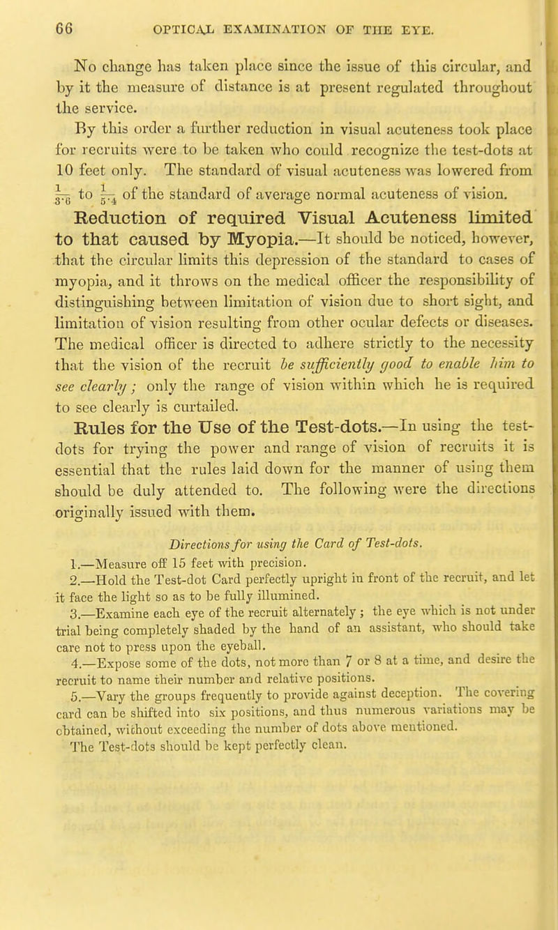 No cliange has taken place since the issue of this circular, and by it the measure of distance is at present regulated throughout the service. By this order a fiu'ther reduction in visual acuteness took place for recruits were to be taken who covild recosnize the test-dots at 10 feet only. The standard of visual acuteness was lowered from Itt; to — of the standard of averao;e normal acuteness of vision. 3 fa 5 4 o Reduction of required Visual Acuteness limited to that caused by Myopia.—It should be noticed, however, that the circular limits this depression of the standard to cases of myopia, and it throws on the medical officer the responsibility of distinguishing between limitation of vision due to short sight, and limitation of vision resulting from other ocular defects or diseases. The medical officer is directed to adhere strictly to the necessity that the vision of the recruit be sufficiently good to enable him to see clearly; only the range of vision within which he is required to see clearly is curtailed. Rules for the Use of the Test-dots.—In using the test- dots for trying the power and range of vision of recruits it is essential that the rules laid down for the manner of using them should be duly attended to. The following were the directions originally issued with them. Directions for using the Card of Test-dots. 1. —Measure off 15 feet mth precision. 2. —Hold the Test-dot Card perfectly upright in front of the recruit, and let it face the light so as to be fully illumined. 3. —Examine each eye of the recruit alternately ; the eye -which is not under trial being completely shaded by the hand of an assistant, who should take care not to press upon the eyeball. 4. —Expose some of the dots, not more than 7 or 8 at a time, and desu-e the recruit to name their number and relative positions. 5—Vary the groups frequently to pro\'ide against deception. The covering card can be shifted into six positions, and thus numerous variations may be obtained, wichout exceeding the number of dots above mentioned. The Test-dots should be kept perfectly clean.