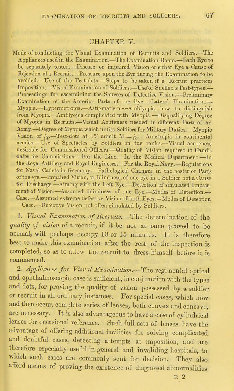 I CHAPTER V. Mode of conducting the Visual Examination of Recruits and Soldiers.—The Appliances used in the Examination.—The Examination Room.—Each Eye to be separately tested.—Disease or impaired Vision of either Eye a Cause of Rejection of a Recruit.—Pressure upon the Eye during the Examination to be avoided.—Use of the Test-dots.—Steps to be taken if a Recruit practices Imposition.—^Visual Examination of Soldiers.—Use'of Snellen's Test-types.— Proceedings for ascertaining the Sources of Defective Vision.—Prehminary Examination of the Anterior Parts of the Eye.—Lateral Illumination.—■ Myopia.—Hypermetropia.—Astigmatism.—Amblyopia, how to distinguish from Myopia.—Amblyopia complicated with Myopia.—Disqualifying Degree of Myopia in Recruits.—Visiial Acuteness needed in different Parts of an Army.—Degree of Myopia which unfits Soldiers for Military Duties.—Myopic Vision of-^.—Test-dots at 15' admit M.=^q.—^Ametropia in continental armies.—Use of Spectacles by Soldiers in the ranks.—Visual acuteness desirable for Commissioned Officers.—Quality of Vision required m Candi- dates for Commissions.—For the Line.—In the Medical Department.—In the Royal Aiiillery and Royal Engineers.—For the Royal Navy.—Regulations for Naval Cadets in Germany.—Pathological Changes in the posterior Parts of the eye.—Impaired Vision, or Blindness, of one eye in a Soldier not a Cause for Discharge.—Aiming with the Left Eye.—Detection of simulated Impair- ment of Vision.—Assumed Blindness of one Eye.—Modes of Detection.— Case.—^Assumed extreme defective Vision of both Eyes. —Modes of Detection —Case.—Defective Vision not often simulated by Soldiers. 1. Visual Examination of Recruits.—The detei-mlrication of the quality of vision of a recruit, if it be not at once proved to be normal, will perhaps occupy 10 or 15 minutes. It is therefore best to make this examination after the rest of the inspection is completed, so as to allow the recruit to dress himself before it is commenced. 2. Appliances for Visual Examination.—The regimental optical and ophthalmoscopic case is sufficient, in conjunction with the types and dots, for proving the quality of vision possessed by a soldier or recruit in all ordinary instances. For special cases, which now and then occur, complete series of lenses, both convex and concave, are necessary. It is also advantageous to have a case of cylindrical lenses for occasional reference. Such full sets of lenses have the advantage of offering additional facilities for solving complicated and doubtful cases, detecting attempts at imposition, and are therefore especially useful in general and invaliding hospitals, to which such cases are commonly sent for decision. They also afford means of proving the existence of diagnosed abnormalities E 2