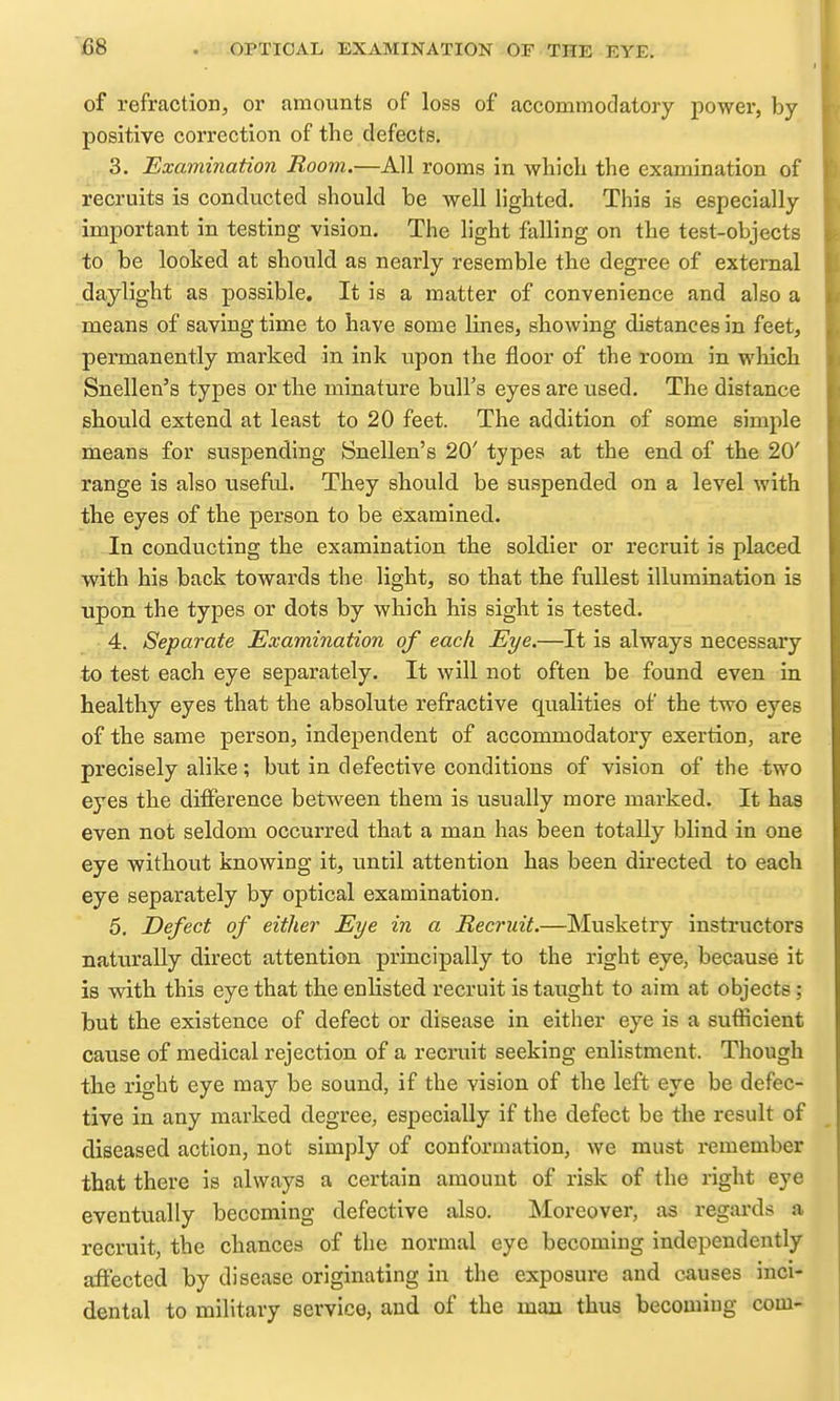 of refraction, or amounts of loss of accommodatory power, by positive correction of the defects. 3. Examination Room.—All rooms in whicli the examination of recruits is conducted should be well lighted. This is especially important in testing vision. The light falling on the test-objects to be looked at should as nearly resemble the degree of external daylight as possible. It is a matter of convenience and also a means of saving time to have some lines, showing distances in feet, permanently marked in ink upon the floor of the room in which Snellen's types or the minature bull's eyes are used. The distance should extend at least to 20 feet. The addition of some simple means for suspending Snellen's 20' types at the end. of the 20' range is also useful. They should be suspended on a level with the eyes of the person to be examined. In conducting the examination the soldier or recruit is placed with his back towards the light, so that the fullest illumination is upon the types or dots by which his sight is tested. 4. Separate Examination of each Eye.—It is always necessary to test each eye separately. It will not often be found even in healthy eyes that the absolute refractive qualities of the two eyes of the same person, independent of accommodatory exertion, are precisely alike; but in defective conditions of vision of the two eyQS the difference between them is usually more marked. It has even not seldom occurred that a man has been totally blind in one eye without knowing it, until attention has been directed to each eye separately by optical examination. 5. Defect of either Eye in a Recruit.—Musketry instructors naturally direct attention principally to the right eye, because it is with this eye that the enlisted recruit is taught to aim at objects; but the existence of defect or disease in either eye is a sufficient cause of medical rejection of a recruit seeking enlistment. Though the right eye may be sound, if the vision of the left eye be defec- tive in any marked degree, especially if the defect be the result of diseased action, not simply of conformation, we must remember that there is always a certain amount of risk of the right eye eventually becoming defective also. Moreover, as regards a recruit, the chances of the normal eye becoming independently affected by disease originating in the exposure and causes inci- dental to military service, and of the man thus becoming com-