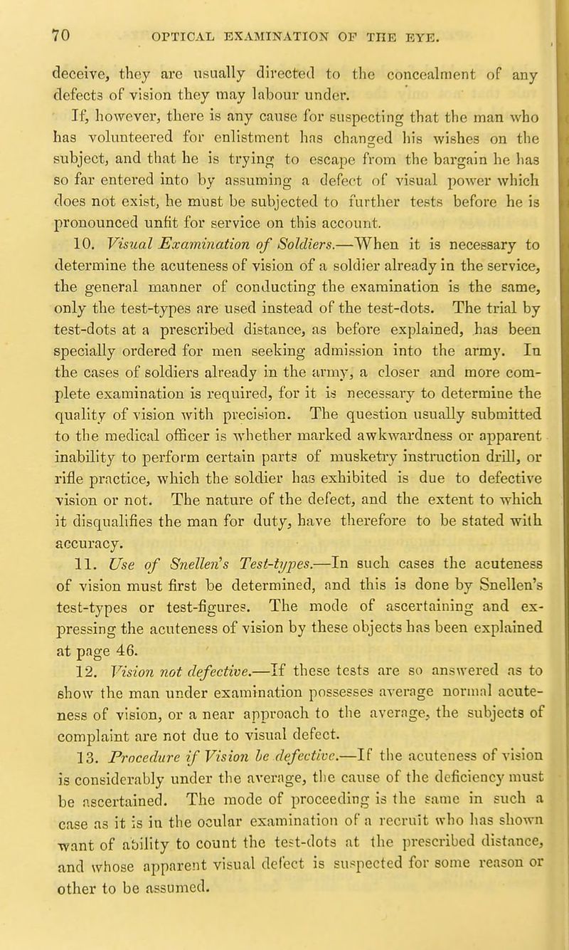 deceive, they are usually directed to the concealment of any defects of vision they may labour under. If, however, there is any cause for suspecting that the man who has volunteered for enlistment has changed his wishes on the subject, and that he is trying to escajie from the bargain he has so far entei'ed into by assuming a defect of visual power which does not exist, he must be subjected to further tests before he is pronounced unfit for service on this account. 10. Visual Examination of Soldiers.—When it is necessary to determine the acuteness of vision of a soldier already in the service, the general manner of conducting the examination is the same, only the test-types are used instead of the test-dots. The trial by test-dots at a prescribed distance, as before explained, has been specially ordered for men seeking admission into the army. In the cases of soldiers already in the army, a closer and more com- plete examination is required, for it is necessary to determine the quality of vision with precision. The question usually submitted to the medical officer is whether marked awkwardness or apparent inability to perform certain parts of musketry instraction drill, or rifle practice, which the soldier has exhibited is due to defective vision or not. The nature of the defect, and the extent to which, it disqualifies the man for duty, have therefore to be stated with accuracy. 11. Use of Snellen''s Tesi-t?/pes.—In such cases the acuteness of vision must first be determined, and this is done by Snellen's test-types or test-figures. The mode of ascertaining and ex- pressing the acuteness of vision by these objects has been explained at page 46. 12. Vision not defective.—If these tests are so answered as to show the man under examination possesses average normal acute- ness of vision, or a near approach to the average, the subjects of complaint are not due to visual defect. 13. Procedure if Vision be defective.—If the acuteness of vision is considerably under the average, the cause of the deficiency must be ascertained. The mode of proceeding is the same in such a case as it is in the ocular examination of a recruit who has shown want of ability to count the test-dots at the prescribed distance, and whose apparent visual defect is suspected for some reason or other to be assumed.