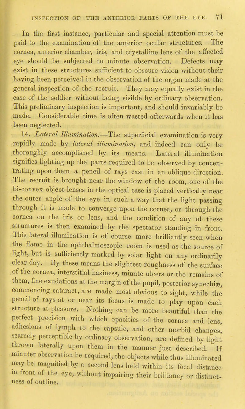 In the first instance, particular and special attention must be paid to tlie examination of the anterior ocular structures. The cornea, anterior chamber, iris, and crystalline lens of the affected eye should be subjected to minute observation. Defects may exist in these structures sufficient to obscure vision without their having been perceived in the observation of the organ made at the general inspection of the recruit. They may equally exist in the case of the soldier without being visible by ordinary observation. This preliminary inspection is important, and should invariably be made. Considerable time is often wasted afterwards when it has been neglected. 14. Lateral Illumination.—The superficial examination is very rapidly made by lateral illumination, and indeed can only be thoroughly accomplished by its means. Lateral illumination signifies lighting up the parts required to be observed by concen- trating upon them a pencil of rays cast in an oblique direction. The recruit is brought near the window of the room,.one of the bi-convex object lenses in the optical case is placed vertically near the outer angle of the eye in such a way that the light passing through it is made to converge upon the cornea, or through the cornea on the iris or lens, and the condition of any of these structures is then examined by the spectator standing in front. This lateral illumination is of course more brilliantly seen when the flame in the ophthalmoscopic room is used as the source of light, but is sufficiently marked by solar light on any ordinarily clear day. By these means the slightest roughness of the surface of the cornea, interstitial hazhiess, minute ulcers or the remains of them, fine exudations at the margin of the pupil, posterior synechite, commencing cataract, are made most obvious to sight, while the pencil of rays at or near its focus is made to plly upon each structure at pleasure. Nothing can be more beautiful than the perfect precision with which opacities of the cornea and Ipus, adhesions of lymph to the capsule, and other morbid changes! scarcely perceptible by ordinary observation, are defined by light thrown laterally upon them in the manner just described. °If mmuter observation be required, the objects while thus illuminated may be magnified by a second lens held within its focal distance m front of the eye, without impairing their brilliancy or distinct- ness of outline.