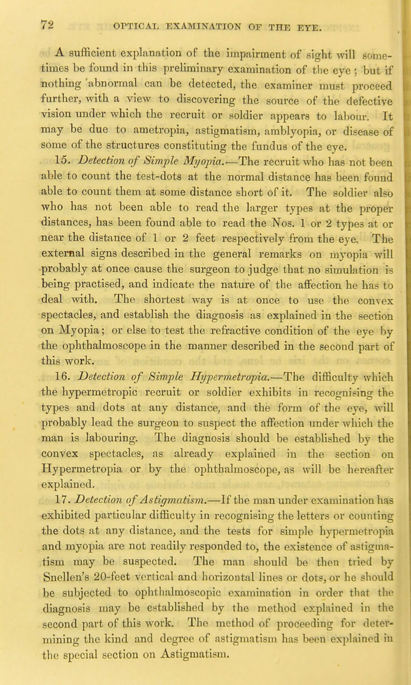 ■ ' A sufficient expliination of the impairment of sight will some- times be found in this preliminary examination of the eye ; but if nothing 'abnormal can be detected, the examiner must proceed further, with a view to discovering the source of the defective vision under which the recruit or soldier appears to labour. It may be due to ametropia, astigmatism, amblyopia, or disease of some of the structures constituting the fundus of the eye. 15. Detection of Simple Myopia.—The recruit who has not been able to count the test-dots at the normal distance has been found able to count them at some distance short of it. The soldier also who has not been able to read the larger types at the proper distances, has been found able to read the Nos. 1 or 2 types at or near the distance of 1 or 2 feet respectively from the eye. The external signs described in the general remarks on myopia will -probably at once cause the surgeon to judge that no simulation is being practised, and indicate the nature of the affection he has to deal with. The shortest way is at once to use the convex spectacles, and establish the diagnosis as explained in the section on Myopia; or else to test the refractive condition of the eye by the ophthalmoscope in the manner described in the second part of this work. 16. Detection of Simple Hypermetropia.—The difficulty which the hypermetropic recruit or soldier exhibits in recognising the types and dots at any distance, and the form of the eye, will probably lead the surgeon to suspect the affection under which the man is labouring. The diagnosis should be established by the convex spectacles, as already explained in the section on Hypermetropia or by the ophthalmoscope, as will be hereafter explained. 17. Detection of Astigmatism.—If the man under examination has exhibited particular difficulty in recognising the letters or counting the dots at any distance, and the tests for simple hypermetropia and myopia are not readily responded to, the existence of astigma- tism may be suspected. The man should be then tried by Snellen's 20-feet vertical and horizontal lines or dots, or he should be subjected to ophthalmoscopic examination in order that the diagnosis may be established by the method explained in the second part of this work. Tho method of proceeding for deter- mining the kind and degree of astigmatism has been explained iu the special section on Astigmatism.