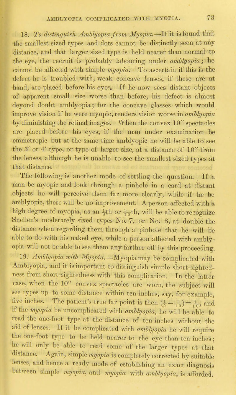 18. To distinguish Amblyopia from Myopia.—If it is found that the smallest sized types and dots cannot be distinctly seen at any distance, and that larger sized type is held nearer than normal to the eye, the recruit is probably labouring under amblyopia; he cannot be affected with simple myopia. To ascertain if this is the defect he is troubled with, weak concave lenses, if these are at hand, are placed before his eye?. If he now sees distant objects of apparent small size worse than before, his defect is almost deyond doubt amblyopia; for the concave glasses which would improve vision if he were myopic, renders vision worse in amblyopia by diminishing the retinal images. When the convex 10 spectacles are placed before his eyes, if the man under examination be emmetropic but at the same time amblyopic he will be able to see the 3' or 4' type, or type of larger size, at a distance of 10 froin the lenses, although he is unable to see the smallest sized types at ■ that distance. j The following is another mode of settling the question. If a man be myopic and look through a pinhole in a card at distant objects he will perceive them far more clearly, while if he be amblyopic, there will be no improvement. A person affected with a ■high degree of myopia, as an -i-th or i-g-th, will be able to recognize Snellen's moderately sixed types No. 7, or No. 8, at double the distance when regarding them through a pinhole that he will be able to do with his naked eye, while a person affected with ambly- opia will not be able to see them any farther off by this proceeding. 19. Amblyopia with iliyopm.—Myopia may be complicated with Amblyopia, and it is important to distinguish simple short-sighted- ness from short-sightedness with this complication. In the latter case, when the 10 convex spectacles are worn, the subject will see types up to some distance within ten inches, say, for example, five inches. The patient's true far point is then (4—Jg.)r=^, and 'if the myopia be uncomplicated with amblyopia, he will be able to read the one-foot type at the distance of ten inches without the aid of lenses. If it be complicated with amblyopia he will require the one-foot type to be held nearer to the eye than ten inches; he ^vill only be able to read some of the larger types at that distance. Again, simple mijopia is completely corrected by suitable lenses, and hence a ready mode of establishing an exact diagnosis between simple mijopia, and myopia with amblyopia, is afforded.