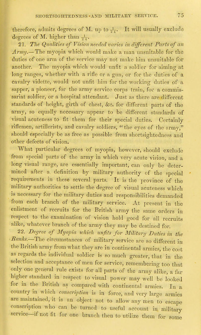 thereforCj admits degrees of M. up to -gi^. It will usually exclude degrees of M. higher than 21. The Qualities of Vision needed varies in different Parts of an Army.— The myopia which would make a man unsuitable for the duties of one arm of the service may not make him unsuitable for another. The myopia which would unfit a soldier for aiming at long ranges, whether with a rifle or a gun, or for the duties of a cavalry vidette, would not unfit him for the working duties of a sapper, a pioneer, for the army service corps train, for a commis- sariat soldier, or a hospital attendant. Just as there are different standards of height, girth of chest, &c. for different parts of the army, so equally necessary appear to be different standards of visual acuteness to fit them for their special duties. Certainly riflemen, artillerists, and cavalry soldiers, the eyes of the army, should especially be as free as possible from shortsightedness and other defects of vision. What particular degrees of myopia, however, should exclude from special parts of the army in which very acute vision, and a long visual range, are essentially important, can only be deter- mined after a. definition by mihtary authority of the special requirements in these several parts. It is the province of the mihtary authorities to settle the degree of visual acuteness which is necessary for the military duties and responsibilities demanded from each branch of the military service. At present in the enhstment of recruits for the British army the same orders in respect to the examination of vision hold good for all recruits alike, whatever branch of the army they may be destined for. 22. Degree of Myopia ichich unfits for Military Duties in the ■Ranks.—The circumstances of military service are so different in the British army from what they are in continental armies, the cost as regards the individual soldier is so much greater, that in the selection and acceptance of men for service, remembering too that only one general rule exists for all parts of the army afike, a far higher standard in respect to visual power may well be looked for in the British as compared with continental armies. In a country in which conscription is in force, and very large armies are maintained, it is an object not to aUow any men to escape conscription who can be turned to useful account in military service—if not fit for one branch then to utilize them for some