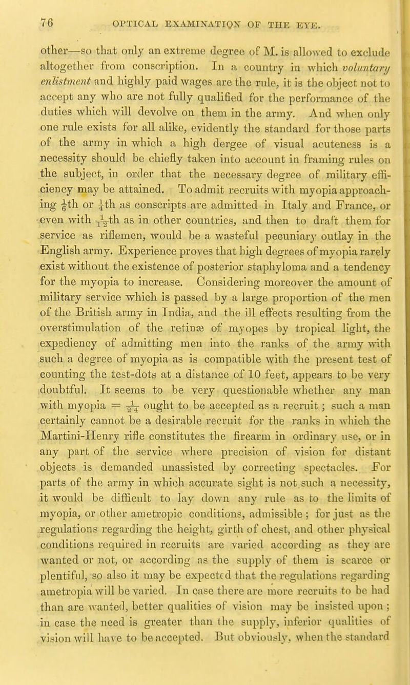 other—so that only an extreme degree of M. is allowed to exclude altogether from conscription. In a country in which voluntary enlistment and highly paid wages are the rule, it is the object not to accept any who are not fully qualified for the performance of the duties which will devolve on them in the army. And when only one rule exists for all alilce, evidently the standard for those parts of the army in which a high dergee of visual acuteness is a necessity should be chiefly taken into account in framing rules on the subject, in order that the necessary degree of military effi- ciency may be attained. To admit recruits with myopia approach- ing ^th or |th as conscripts are admitted in Italy and France, or •even with ^^-th as in other countries, and then to draft them for service as riflemen, would be a wasteful pecuniar)' outlay in the English army. Experience proves that high degrees of myoj)ia rarely exist without the existence of posterior staphyloma and a tendency for the myopia to increase. Considering moreover the amount of military service which is passed by a large proportion of the men of the British army in India, and the ill effects resulting from the overstimulation of the retina? of myopes by tropical light, the expediency of admitting men into the ranks of the army with such a degree of myopia as is compatible with the present test of counting the test-dots at a distance of 10 feet, appears to be very doubtful. It seems to be very questionable whether any man with myopia = ^ ought to be accepted as a recruit; such a man certainly cannot be a desirable recruit for the ranks in which the Martini-Henry rifle constitutes the firearm in ordinary use, or in any part of the service where precision of vision for distant objects is demanded unassisted by correcting spectacles. For parts of the army in which accurate sight is not. such a necessity, it would be difficult to lay down any rule as to the limits of myopia, or other ametropic conditions, admissible; for just as the regulations regarding the height, girth of chest, and other physical conditions required in recruits are varied according as they are wanted or not, or according as the supply of them is scarce or plentiful, so also it may be expected that the regulations regarding ametropia will be varied. In case there are more recruits to be had than are wanted, better qualities of vision may be insisted upon ; in case the need is greater than the supply, inferior qualities of vision will have to be accepted. But obviously, when the standard