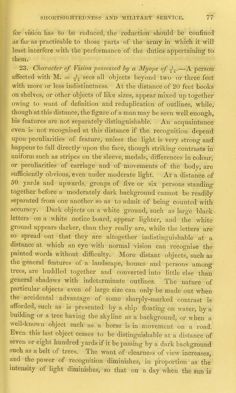 for vision has to be reduced, the reduction should be confined* as far as practicable to those parts of the army in which it will least interfere with the performance of the duties appertaining to them. 23. Character of Vision possessed by a Myope of —A person affected with M. = sees all objects beyond two or three feet with more or less indistinctness. At the distance of 20 feet books on shelves, or other objects of like sizes, appear mixed up together owing to want of defmition and reduplication of outlines, while, though at this distance, the figure of a man may be seen well enough, his features are not separately distinguishable. An acquaintance even is not recog-nised at this distance if the recognition depend upon peculiarities of feature, unless the light is very strong and happens to faU directly upon the face, though striking contrasts in uniform such as stripes on the sleeve, medals, differences in colom% or peculiarities of carriage and of movements of the body, are sufficiently obvious, even under moderate light. At a distance of 50 yards and upwards, groups of five or six persons standing together before a moderately dark background camiot be readily separated from one another so as to admit of being counted with accuracy. Dark objects on a white ground, such as large black letters on a white notice board, appear lightei', and the white groimd appears darker, than they really are, while the letters are so spread out that they are altogether indistinguishable at a distance at which an eye with normal vision can recognise the painted words without difficulty. More distant objects, such as the general features of a landscape, houses and persons among trees, are huddled together and converted into little else than general shadows with indeterminate outhnes. The nature of particular objects even of large size can only be made out when the accidental advantage of some sharply-marked contrast is afforded, such as is presented by a ship floating on water, by a building or a tree having the skyline as a background, or when a well-known object such as a horse is in movement on a road. Even this last object ceases to be distinguishable at a distance of seven or eight hundred yards if it be passing by a dark background such as a belt of trees. The want of clearness of view increases, and the power of recognition diminishes, in proportion as the intensity of light diminishes, so that on a day when the sun is