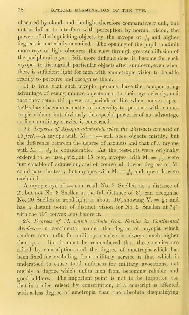 obscured by cloud, and the llgbt therefore comparatively dull, but not so dull as to interfere with perception by normal vision, the power of distinguishing objects by the myope of and higher degrees is materially curtailed. The opening of the pupil to admit more rays of light obscures the view through greater diffusion of the peripheral rays. Still more difficult does it become for such myopes to distinguish particular objects after sundown, even Avhen there is sufficient light for men with emmetropic vision to be able readily to perceive and recognise them. It is true that such myopic persons have the compensating advantage of seeing minute objects near to their eyes clearly, and that they retain this power at periods of life when convex spec- tacles have become a matter of necessity to persons with emme- tropic vision ; but ob\dously this special power is of no advantage so far as military service is concerned. 24. Degrees of Myopia admissible when the Test-dots are held at 15 feet.—A myope with M. = still sees objects mistily, but the difference between the degree of haziness and that of a myope with M. = is considerable. As the test-dots were originally ordered to be used, viz., at 15 feet, myopes with M. = -g^^ were just capable of admission, and of com-se all low-er degrees of M. could pass the test; but myopes mth M. = and upwards were excluded. A myopic eye of can read rfo. 2 Snellen at a distance of 2', but not No. 3 Snellen at the full distance of 3', can recognise No. 20 Snellen in good light at about 10', showing V. = i; and has a distant point of distinct vision for No. 2 Snellen at IV' with the 10 convex lens before it. 25. Degrees of M. lohich exclude from Service in Continental Armies.—In continental armies the degree of myopia which renders men unfit for military service is always much higher than -g^. But it must be remembered that these armies are raised by conscription, and the degree of ametropia w^hich has been fixed for excluding from military service is that which is understood to cause total unfitness for military avocations, not merely a degree which unfits men from becoming reliable and good soldiers. The important point is not to be forgotten too that in armies raised by conscription, if a conscript is affected ^yith a less degree of ametropia than the absolute disqualifying