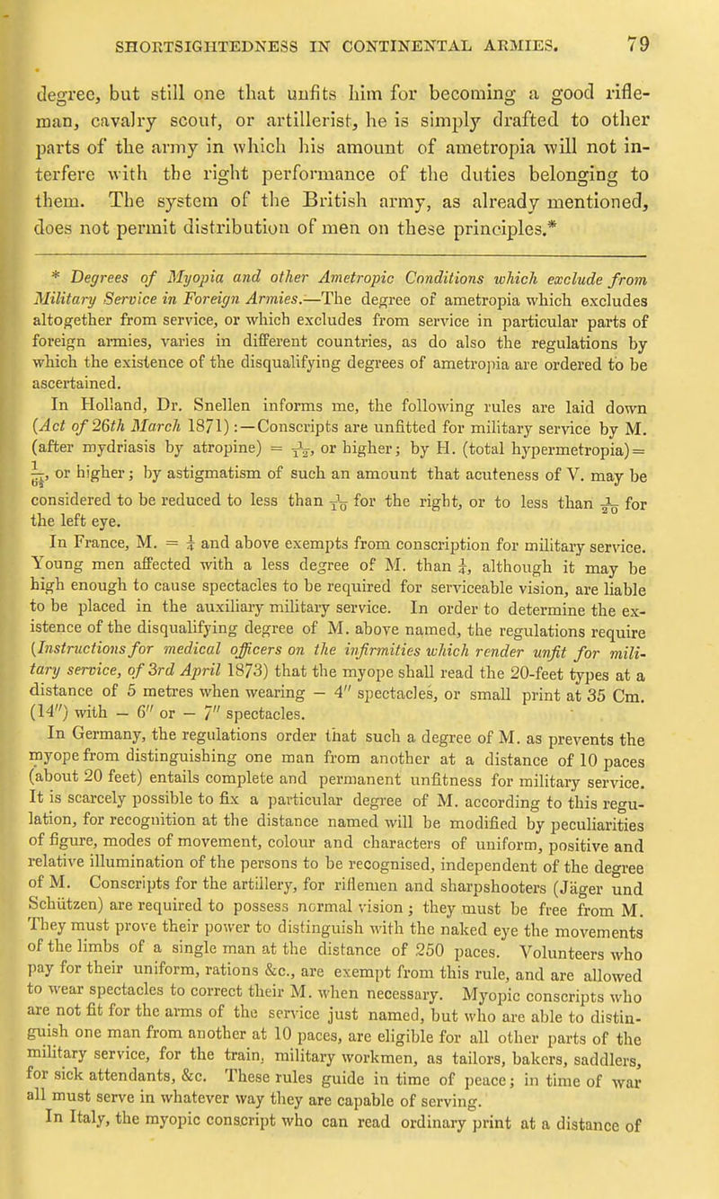 degree, but still one that unfits him for becoming a good rifle- man, cavalry scout, or artillerist, he is simplj'' drafted to other parts of the army in which his amount of ametropia will not in- terfere with the right performance of the duties belonging to them. The system of the British army, as already mentioned, does not permit distribution of men on these principles.* * Degrees of Myopia and other Ametropic Conditions which exclude from Military Service in Foreign Armies.-—The degree of ametropia which excludes altogether from service, or which excludes from service in particular parts of foreign ai-mies, varies in different countries, as do also the regulations by which the existence of the disqualifying degrees of ametrojiia are ordered to be ascertained. In Holland, Dr. Snellen informs me, the following rules are laid down (Act of 26th March 18/1): —Conscripts are unfitted for military service by M. (after mydriasis by atropine) = J^-, or higher; by H. (total hypermetropia) = ij, or higher; by astigmatism of such an amount that acuteness of V. may be considered to be reduced to less than for the right, or to less than for the left eye. In France, M. = ^ and above exempts from conscription for mihtary ser\dce. Young men affected with a less degree of M. than i, although it may be high enough to cause spectacles to be required for serviceable vision, are liable to be placed in the auxiliary military service. In order to determine the ex- istence of the disqualifying degree of M. above named, the regulations require {Instructions for medical officers on the infirmities which render unfit for mili- tary service, of 3rd April 1873) that the myope shall read the 20-feet types at a distance of 5 metres when wearing - 4 spectacles, or small print at 35 Cm. (14) with - 6 or - 7 spectacles. In Germany, the regulations order that such a degree of M. as prevents the myope fi-om distinguishing one man from another at a distance of 10 paces (about 20 feet) entails complete and permanent unfitness for military service. It is scarcely possible to fix a particular degree of M. according to this regu- lation, for recognition at the distance named will be modified by peculiarities of figure, modes of movement, colour and characters of uniform, positive and relative illumination of the persons to be recognised, independent of the deo-ree of M. Conscripts for the artillery, for riflemen and sharpshooters (Jiiger und Schiitzen) are required to possess normal vision; they must be free from M. They must prove their power to distinguish with the naked eye the movements of the limbs of a single man at the distance of 250 paces. Volunteers who pay for their uniform, rations &c., are exempt from this rule, and are allowed to wear spectacles to correct their M. when necessary. Myopic conscripts who are not fit for the arms of the service just named, but who are able to distin- guish one man from another at 10 paces, are eligible for all other parts of the military service, for the train, military workmen, as tailors, bakers, saddlers, for sick attendants, &c. These rules guide in time of peace; in time of war all must serve in whatever way they are capable of serving. In Italy, the myopic conscript who can read ordinary print at a distance of