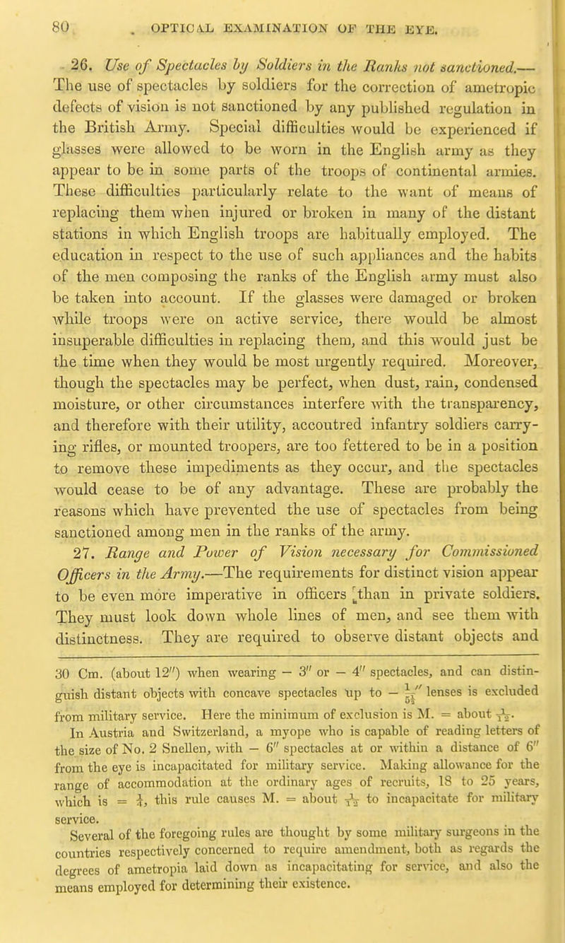 26. Use of Spectacles by Soldiers in the Ranks not sanctioned.— The use of spectacles by soldiers for the correction of ametropic defects of vision is not sanctioned by any published regulation in the British Army. Special diflaculties would be experienced if glasses were allowed to be worn in the English army as they appear to be in some parts of the troops of continental armies. These difficulties particularly relate to the want of means of replacing them when injured or broken in many of the distant stations in which English troops are habitually employed. The education in respect to the use of such appliances and the habits of the men composing the ranks of the English army must also be taken into account. If the glasses were damaged or broken while troops were on active service, there would be almost insuperable difficulties in replacing them, and this would just be the time when they would be most urgently required. Moreover, though the spectacles may be perfect, when dust, rain, condensed moisture, or other circumstances interfere with the transparency, and therefore with their utility, accoutred infantry soldiers carry- ing rifles, or mounted troopers, are too fettered to be in a position to remove these impediments as they occur, and the spectacles would cease to be of any advantage. These are probably the reasons which have prevented the use of spectacles from being sanctioned among men in the ranks of the army. 27. Range and Puioer of Vision necessary for Commissioned Officers in the Army.—The requirements for distinct vision appear to be even more imperative in officers [_than in private soldiers. They must look down whole lines of men, and see them with distinctness. They are required to observe distant objects and 30 Cm. (about 12) when wearing - 3 or - 4 spectacles, and can distin- guish distant objects with concave spectacles tip to — |i lenses is excluded fi'om military service. Here the minimum of exclusion is M. = about y'j. In Austria and Switzerland, a myope who is capable of reading letters of the size of No. 2 Snellen, with — 6 spectacles at or within a distance of 6 from the eye is incapacitated for military service. Making allowance for the range of accommodation at the ordinary ages of recruits, 18 to 25 years, which is = -k, this rule causes M. = about -^-^ to incapacitate for military service. Several of the foregoing rules are thought by some military surgeons in the countries respectively concerned to require amendment, both as regards the degrees of ametropia laid down as incapacitating for ser\nce, and also the means employed for determining their existence.
