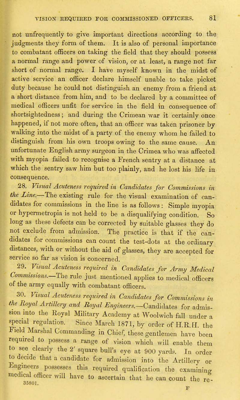 not unfrequently to give important directions according to the judgments they form of them. It is also of personal importance to combatant ofiicers on taking the field that they should possess a normal range and power of vision, or at least, a range not far short of normal range. I have myself known in the midst of active service an officer declare himself unable to take picket duty because he could not distinguish an enemy from a friend at a short distance from him, and to be declared by a committee of medical officers unfit for service in the field in consequence of shortsightedness; and during the Crimean war it certainly once happened, if not more often, that an officer was taken prisoner by walking into the midst of a party of the enemy whom he failed to distinguish from his own troops owing to the same cause. An unfortunate English army surgeon in the Crimea who was affigcted with myopia failed to recognise a French seutry at a distance at which the sentry saw him but too plainly, and he lost his life in consequence. 28. Visual Acuteness required in Candidates for Commissions in the Line.—The existing rule for the visual examination of can- didates for commissions in the line is as follows: Simple myopia or hypermetropia is not held to be a disquahfying condition. So long as these defects can be corrected by suitable glasses they do not exclude from admission. The practice is that if the can- didates for commissions can count the test-dots at the ordinary distances, with or without the aid of glasses, they are accepted for service so far as vision is concerned. 29. Visual Acuteness required in Candidates for Army Medical Commissions.—rule just mentioned applies to medical officers of the army equally with combatant officers. 30. Visual Acuteness required in Candidates for Commissions in the Royal Artillery and Royal Engineers.—Q^n(\ii\a.iQ^ for admis- sion mto the Eoyal Military Academy at Woolwich fell under a special regulation. Since March 1871, by order of H.R H the Field Marshal Commanding in Chief, these gentlemen have been required to possess a range of vision which will enable them to see clearly the 2' square bull's eye at 900 yards. In order to decide that a candidate for admission into the Artillery or Engmeers possesses this required qualification the examining medical officer will have to ascertain that he can count the re- 35801. ^