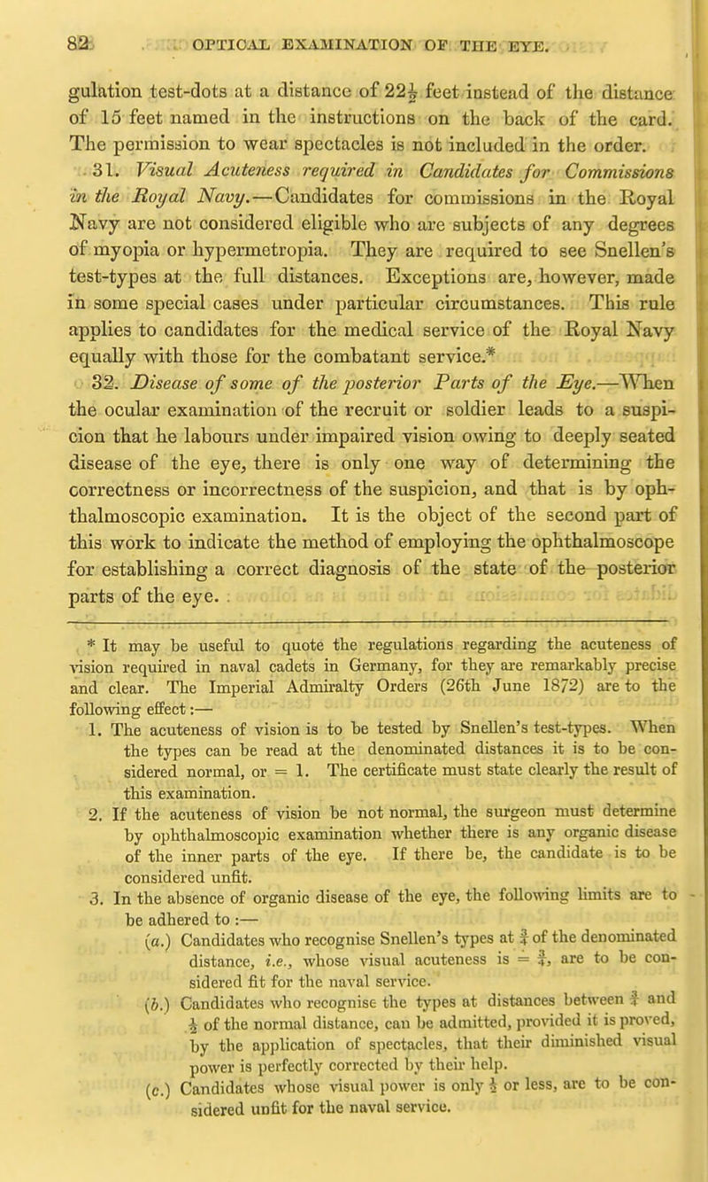 gulation test-dots at a distance of 22^ feet instead of the distance of 15 feet named in the instructions on the back of the card. The permission to wear spectacles is not included in the order. ■i.'iSl. Visual Acuteness required in Candidates for Commissions in the Royal Navy. — Candidates for commissions in the: Royal Navy are not considered eligible who are subjects of any degrees of myopia or hypermetropia. They are required to see Snellen's test-types at the full distances. Exceptions are, however, naade in some special cases under particular circumstances. This rule applies to candidates for the medical service of the Royal Navy equally with those for the combatant service.* OiS^. Disease of some of the posterior Parts of the Eye.—^Vhen the ocular examination of the recruit or soldier leads to a suspi- cion that he labours under impaired vision owing to deeply seated disease of the eye, there is only one way of determining the correctness or incorrectness of the suspicion, and that is by oph- thalmoscopic examination. It is the object of the second part of this work to indicate the method of employing the ophthalmoscope for establishing a correct diagnosis of the state of the posterior parts of the eye. . , * It may be useful to quote the regulations regai-ding the acuteness of ■vasion reqmred in naval cadets in Germany, for they are remarkably precise and clear. The Imperial Admiralty Orders (26th June 18/2) are to the following effect:— 1. The acuteness of vision is to be tested by Snellen's test-types. When the types can be read at the denominated distances it is to be con- sidered normal, or = 1. The certificate must state clearly the result of this examination. 2. If the acuteness of vision be not normal, the surgeon must determine by ophthalmoscopic examination whether there is any organic disease of the inner parts of the eye. If there be, the candidate is to be considered unfit. 3. In the absence of organic disease of the eye, the folloT^ang hmits are to be adhered to :— (a.) Candidates who recognise Snellen's types at | of the denominated distance, i.e., whose visual acuteness is = %, are to be con- sidered fit for the naval service. (i.) Candidates who recognise the types at distances between f and ^ of the normal distance, can be admitted, provided it is pro^'ed, by the application of spectacles, that their diminished visual power is perfectly corrected by theii' help. (c.) Candidates whose visual power is only \ or less, are to be con- sidered unfit for the naval service.