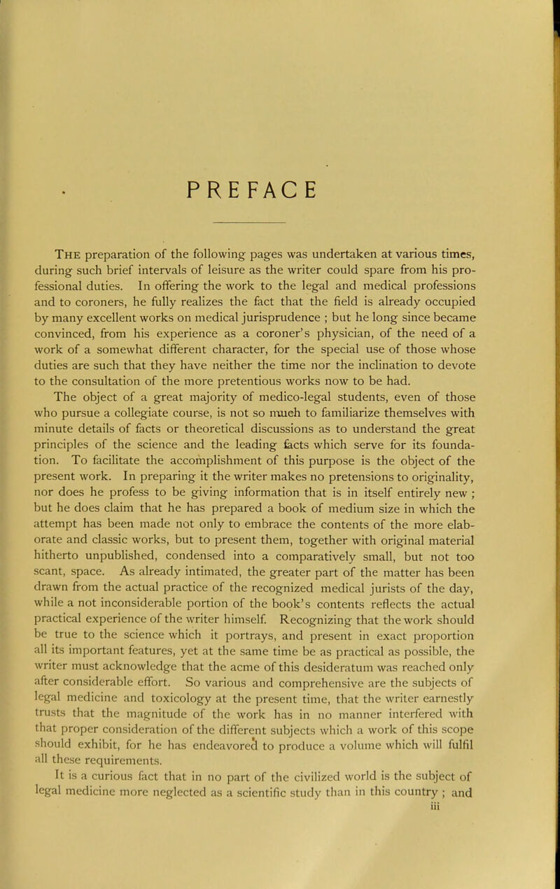 PREFACE The preparation of the following pages was undertaken at various times, during such brief intervals of leisure as the writer could spare from his pro- fessional duties. In offering the work to the legal and medical professions and to coroners, he fully realizes the fact that the field is already occupied by many excellent works on medical jurisprudence ; but he long since became convinced, from his experience as a coroner's physician, of the need of a work of a somewhat different character, for the special use of those whose duties are such that they have neither the time nor the inclination to devote to the consultation of the more pretentious works now to be had. The object of a great majority of medico-legal students, even of those who pursue a collegiate course, is not so n-uieh to familiarize themselves with minute details of facts or theoretical discussions as to understand the great principles of the science and the leading facts which serve for its founda- tion. To facilitate the accomplishment of this purpose is the object of the present work. In preparing it the writer makes no pretensions to originality, nor does he profess to be giving information that is in itself entirely new ; but he does claim that he has prepared a book of medium size in which the attempt has been made not only to embrace the contents of the more elab- orate and classic works, but to present them, together with original material hitherto unpublished, condensed into a comparatively small, but not too scant, space. As already intimated, the greater part of the matter has been drawn from the actual practice of the recognized medical jurists of the day, while a not inconsiderable portion of the book's contents reflects the actual practical experience of the writer himself Recognizing that the work should be true to the science which it portrays, and present in exact proportion all its important features, yet at the same time be as practical as possible, the writer must acknowledge that the acme of this desideratum was i-eached only after considerable effort. So various and comprehensive are the subjects of legal medicine and toxicology at the present time, that the writer earnestly trusts that the magnitude of the work has in no manner interfered with that proper consideration of the different subjects which a work of this scope should exhibit, for he has endeavored to produce a volume which will fulfil all these requirements. It is a curious fact that in no part of the civilized world is the subject of legal medicine more neglected as a scientific study than in this country ; and