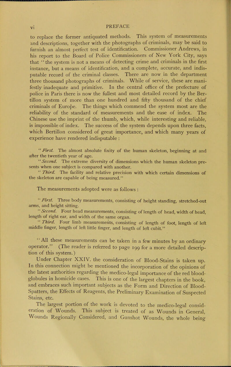 to replace the former antiquated methods. This system of measurements ;ind descriptions, together with the photographs of criminals, may be said to furnish an almost perfect test of identification. Commissioner Andrews, in his report to the Board of Police Commissioners of New York City, says that  the system is not a means of detecting crime and criminals in the first instance, but a means of identification, and a complete, accurate, and indis- putable record of the criminal classes. There are now in the department three thousand photographs of criminals. While of service, these are mani- festly inadequate and primitive. In the central office of the prefecture of police in Paris there is now the fullest and most detailed record by the Ber- tillon system of more than one hundred and fifty thousand of the chief criminals of Europe. The things which commend the system most are the reliability of the standard of measurements and the ease of index. The Chinese use the imprint of the thumb, which, while interesting and reliable, is impossible of index. The success of the system depends upon three facts, which Bertillon considered of great importance, and which many years of experience have rendered indisputable : First. The almost absolute fixity of the human skeleton, beginning at and after the twentieth year of age. '' Second. The extreme diversity of dimensions which the human skeleton pre- sents when one subject is compared with another.  Third. The facility and relative precision with which certain dimensions of the skeleton are capable of being measured. The measurements adopted were as follows :  First. Three body measurements, consisting of height standing, stretched-out arms, and height sitting.  Second. Four head measurements, consisting of length of head, width of head, length of right ear, and width of the same organ.  Third. Four limb measurements, consisting of length of foot, length of left middle finger, length of left little finger, and length of left cubit. '' All these measurements can be taken in a few minutes by an ordinary operator. (The reader is referred to page 199 for a more detailed descrip- tion of this system.) Under Chapter XXIV. the consideration of Blood-Stains is taken up. In this connection might be mentioned the incorporation of the opinions of the latest authorities regarding the medico-legal importance of the red blood- globules in homicide cases. This is one of the largest chapters in the book, and embraces such important subjects as the Form and Direction of Blood- Spatters, the Effects of Reagents, the Preliminary Examination of Suspected Stains, etc. The largest portion of the work is devoted to the medico-legal consid- eration of Wounds. This subject is treated of as Wounds in General, Wounds Regionally Considered, and Gunshot Wounds, the whole being